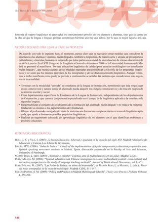 fomenta el respeto lingüístico ni aprovecha los conocimientos previos de los alumnos y alumnas, sino que se centra en
la idea de que la lengua o lenguas propias constituyen barreras que hay que salvar, por lo que es mejor dejarlas en casa.
MEDIDAS DESEABLES PARA LLEVAR A CABO LA PROPUESTA
De acuerdo con todo lo expuesto hasta el momento, parece claro que es necesario tomar medidas que consideren la
enseñanza a las alumnas y alumnos recién llegados, también la lingüística, de manera seria y alejada de presupuestos
culturalistas y etnicistas, basados en la idea de que éstos parten en realidad de una situación de retraso educativo o de
un déficit previo. En el VIII Congreso de Lingüística General celebrado en 2008 en la Universidad Autónoma de Ma-
drid se presentó el manifiesto “Por una educación lingüística de calidad para escuelas multilingües con estudiantes
recién llegados”, que recogía algunas de las medidas necesarias para modificar la filosofía de los programas lingüís-
ticos y la visión que los mismos proponen de los inmigrantes y de su (des)conocimiento lingüístico. Aunque remiti-
mos a dicho manifiesto como punto de partida, a continuación se señalan las medidas que consideramos más urgen-
tes en la actualidad:
• Terminar con la modalidad “cerrada” de enseñanza de la lengua de instrucción, permitiendo que ésta tenga lugar
en un contexto real y natural donde el alumnado pueda adquirir los códigos comunicativos y de relación propios de
su entorno escolar y social.
• Crear departamentos específicos de Enseñanza de la Lengua de Instrucción, independientes de los departamentos
de Orientación, y que cuenten con personal especializado en el campo de la lingüística aplicada a la enseñanza de
segundas lenguas.
• Responsabilizar al conjunto de los docentes de la formación del alumnado recién llegado y no reducir la responsa-
bilidad de los mismos a los departamentos de Orientación.
• Ofrecer al profesorado encargado del resto de materias una formación complementaria en temas de lingüística apli-
cada, que ayude a desmontar posibles prejuicios lingüísticos.
• Realizar un seguimiento adecuado del aprendizaje lingüístico de los alumnos con el que identificar problemas y
posibles soluciones.
REFERENCIAS BIBLIOGRÁFICAS
BESALÚ, X. y VILA, I. (2007): La buena educación. Libertad e igualdad en la escuela del siglo XXI. Madrid: Ministerio de
Educación y Ciencia, Los Libros de la Catarata.
INGLÉS, Mª D. (2006): “Aulas de Enlace”: a study of the implementation of a pilot compensatory education program for non-
Spanish speaking newcomer students in Madrid, Spain, disertación presentada en la Faculty of Arts and Sciences,
University of Pittsburgh.
MARTÍN ROJO, L. (dir.) (2003): ¿Asimilar o integrar? Dilemas ante el multilingüismo en las aulas. Madrid: CIDE.
PÉREZ MILANS, M. (2006): “Spanish education and Chinese immigrants in a new multicultural context: cross-cultural and
interactive perspectives in the study of language teaching methods”, Journal of Multicultural Discourses, vol.1, nº 1.
PÉREZ MILANS, M. (2007): “Las Aulas de Enlace: un islote de bienvenida”, en MARTÍN ROJO, L. y MIJARES, L. (eds.), Voces
del Aula: etnografías de la escuela multilingüe. Madrid: CIDE, 111-147.
RELAÑO PASTOR, A. M. (2009): “Policy and Practice in Madrid Multilingual Schools’. Theory into Practice, Volume 48 Issue
4, 258-268.
122
Libro Blanco de la Educación Intercultural
 