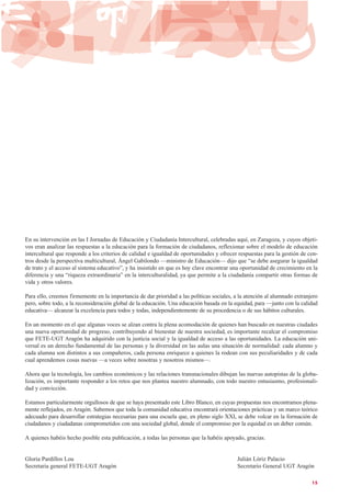En su intervención en las I Jornadas de Educación y Ciudadanía Intercultural, celebradas aquí, en Zaragoza, y cuyos objeti-
vos eran analizar las respuestas a la educación para la formación de ciudadanos, reflexionar sobre el modelo de educación
intercultural que responde a los criterios de calidad e igualdad de oportunidades y ofrecer respuestas para la gestión de cen-
tros desde la perspectiva multicultural, Ángel Gabilondo —ministro de Educación— dijo que “se debe asegurar la igualdad
de trato y el acceso al sistema educativo”, y ha insistido en que es hoy clave encontrar una oportunidad de crecimiento en la
diferencia y una “riqueza extraordinaria” en la interculturalidad, ya que permite a la ciudadanía compartir otras formas de
vida y otros valores.
Para ello, creemos firmemente en la importancia de dar prioridad a las políticas sociales, a la atención al alumnado extranjero
pero, sobre todo, a la reconsideración global de la educación. Una educación basada en la equidad, para —junto con la calidad
educativa— alcanzar la excelencia para todos y todas, independientemente de su procedencia o de sus hábitos culturales.
En un momento en el que algunas voces se alzan contra la plena acomodación de quienes han buscado en nuestras ciudades
una nueva oportunidad de progreso, contribuyendo al bienestar de nuestra sociedad, es importante recalcar el compromiso
que FETE-UGT Aragón ha adquirido con la justicia social y la igualdad de acceso a las oportunidades. La educación uni-
versal es un derecho fundamental de las personas y la diversidad en las aulas una situación de normalidad: cada alumno y
cada alumna son distintos a sus compañeros, cada persona enriquece a quienes la rodean con sus peculiaridades y de cada
cual aprendemos cosas nuevas —a veces sobre nosotras y nosotros mismos—.
Ahora que la tecnología, los cambios económicos y las relaciones transnacionales dibujan las nuevas autopistas de la globa-
lización, es importante responder a los retos que nos plantea nuestro alumnado, con todo nuestro entusiasmo, profesionali-
dad y convicción.
Estamos particularmente orgullosos de que se haya presentado este Libro Blanco, en cuyas propuestas nos encontramos plena-
mente reflejados, en Aragón. Sabemos que toda la comunidad educativa encontrará orientaciones prácticas y un marco teórico
adecuado para desarrollar estrategias necesarias para una escuela que, en pleno siglo XXI, se debe volcar en la formación de
ciudadanos y ciudadanas comprometidos con una sociedad global, donde el compromiso por la equidad es un deber común.
A quienes habéis hecho posible esta publicación, a todas las personas que la habéis apoyado, gracias.
Gloria Pardillos Lou Julián Lóriz Palacio
Secretaria general FETE-UGT Aragón Secretario General UGT Aragón
15
 