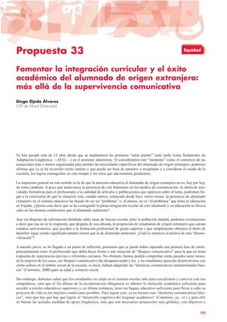 Propuesta 33
Fomentar la integración curricular y el éxito
académico del alumnado de origen extranjero:
más allá de la supervivencia comunicativa
Diego Ojeda Álvarez
CEP de Motril (Granada)
Ya han pasado más de 12 años desde que se implantaron las primeras “aulas puente” (más tarde Aulas Temporales de
Adaptación Lingüística —ATAL—) en el poniente almeriense. Si consideramos este “momento” como el comienzo de las
actuaciones más o menos organizadas para atender las necesidades específicas del alumnado de origen extranjero, podemos
afirmar que ya se ha recorrido cierto camino y que puede ser hora de pararnos a recapitular y a considerar el estado de la
cuestión, los logros conseguidos en este tiempo y los retos que aún tenemos pendientes.
La impresión general en este sentido es la de que la atención educativa al alumnado de origen extranjero no es, hoy por hoy,
un tema candente. A poco que analicemos la presencia de este fenómeno en los medios de comunicación, la oferta de acti-
vidades formativas para el profesorado o la cantidad de artículos y publicaciones que aparecen sobre el tema, podremos lle-
gar a la conclusión de que la situación está, cuando menos, estancada desde hace varios meses; la presencia de alumnado
extranjero en el sistema educativo ha dejado de ser un “problema” o, al menos, no es “el problema” que tenía la educación
en España. ¿Quiere esto decir que se ha conseguido la plena integración escolar de este alumnado y su educación se lleva a
cabo en las mismas condiciones que el alumnado autóctono?
Aun sin disponer de información detallada sobre tasas de fracaso escolar entre la población aludida, podemos aventurarnos
a decir que ésa no es la respuesta; que después de una década, la proporción de estudiantes de origen extranjero que cursan
estudios universitarios, que acceden a la formación profesional de grado superior o que simplemente obtienen el título de
bachiller sigue siendo significativamente menor que la de alumnado autóctono. ¿Cuál es entonces el motivo de esta “desmo-
vilización”?
A nuestro juicio, se ha llegado a un punto de inflexión; pensamos que se puede haber superado una primera fase de estrés,
principalmente entre el profesorado que debía hacer frente a una situación de “bloqueo comunicativo” para la que no tenía
respuesta de experiencias previas o referentes cercanos. No obstante, hemos podido comprobar cómo pasados unos meses,
en la mayoría de los casos, ese bloqueo comunicativo iba desapareciendo y los y las estudiantes parecían desenvolverse con
cierta soltura en el ámbito social de la escuela, es decir, habían adquirido las “destrezas comunicativas interpersonales bási-
cas” (Cummins, 2000) para su edad y contexto social.
Sin embargo, debemos saber que los estudiantes no están en el sistema escolar sólo para socializarse y convivir con sus
compañeros, sino que el fin último de la escolarización obligatoria es obtener la titulación académica suficiente para
acceder a niveles educativos superiores y, en última instancia, tener un bagaje educativo suficiente para llevar a cabo su
proyecto de vida en las mejores condiciones posibles. Para lograr esto, ya no bastan esas “destrezas comunicativas bási-
cas”, sino que hay que hay que lograr el “desarrollo cognitivo del lenguaje académico” (Cummins, op. cit.) y para ello
no bastan las actuales medidas de apoyo lingüístico, sino que son necesarias actuaciones más globales, con objetivos a
123
Equidad
 