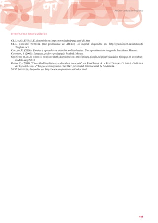 REFERENCIAS BIBLIOGRÁFICAS
CLIL/AICLE/EMILE, disponible en: http://www.isabelperez.com/clil.htm
CLIL CASCADE NETWORK (red profesional de AICLE) (en inglés), disponible en: http://ccn.infoweb.as.tietotalo.fi
/English.iw3
COELHO, E. (2006): Enseñar y aprender en escuelas multiculturales. Una aproximación integrada. Barcelona: Horsori.
CUMMINS, J. (2000): Lenguaje, poder y pedagogía. Madrid: Morata.
GRUPO DE TRABAJO SOBRE EL MODELO SIOP, disponible en: http://groups.google.es/group/educacion-bilingue-en-es/web/el-
modelo-siop?pli=1
OJEDA, D. (2008): “Diversidad lingüística y cultural en la escuela”, en RÍOS ROJAS, A. y RUIZ FAJARDO, G. (eds.), Didáctica
del Español como 2ª Lengua a Inmigrantes. Sevilla: Universidad Internacional de Andalucía.
SIOP INSTITUTE, disponible en: http://www.siopinstitute.net/index.html
125
Atención y educación lingüística
 