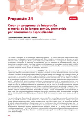 Propuesta 34
Crear un programa de integración
a través de la lengua común, promovido
por asociaciones especializadas
Cristina Fernández y Azucena Lorenzo
ASILIM (Asociación para la Integración Lingüística de los Inmigrantes en Madrid)
Las Aulas de Enlace nacen en la Comunidad de Madrid como respuesta a los cambios que venían produciéndose en nues-
tras escuelas, ya que día a día se incrementaba la presencia de chicos extranjeros sin conocimiento del idioma en las aulas.
Estas Aulas tienen como principal objetivo ayudar al estudiante de habla no hispana a su incorporación plena y satisfactoria
al curso que le corresponde. No aparecieron de manera aislada, ni se creó una escuela de integración lingüística como, de
hecho, tienen otros países europeos; estas Aulas se incluyeron directamente en las comunidades escolares, de este modo las
escuelas convencionales, que acogen, en la actualidad, un aula de estas características, han pasado a ser automáticamente
escuelas de bienvenida, es decir, escuelas de convivencia intercultural.
Estas Aulas, que empezaron a funcionar en el curso 2004-2005, se han ido incrementando paulatinamente tanto en Madrid
capital como en toda la comunidad. Son muchos los proyectos e iniciativas que se han desarrollado durante estos cinco años
(muchos de ellos por la buena voluntad de los profesores y profesoras de estas Aulas) para que sean verdaderos vehículos de
convivencia en los centros, pero la realidad más generalizada, sobre todo en los centros de Educación Secundaria, es que las
aulas de enlace están situadas en lugares recónditos del centro y la relación de los estudiantes del Aula de Enlace con el resto
de sus compañeros y compañeras es prácticamente nula. Es decir, que estas Aulas, que tienen como principal objetivo la inte-
gración y la facilitación de la convivencia entre estudiantes, se mantienen en muchos de los casos aisladas. Esto trae como
consecuencia que muchas y muchos estudiantes se sientan desplazados a la hora de integrarse plenamente en sus aulas de
referencia, a pesar de haber estado un mínimo de seis meses en un Aula de Enlace en ese mismo centro escolar. Sabemos
que los aprendizajes no llegan a buen término si el clima no es facilitador de esos mismos aprendizajes; si el alumno o alum-
na no se siente reconocido y aceptado en su diversidad; si su pertenencia étnica, cultural o religiosa la vive de manera ver-
gonzante; si percibe claramente expectativas desfavorables en relación a su éxito escolar por parte de los más cercanos; el
hecho es que si no consigue relacionar estos aprendizajes con vínculos socioafectivos que le permitan valorarse sintiéndose
a la vez valorado, difícilmente podrá incorporarse plenamente al aula de referencia una vez que supere la etapa del Aula de
Enlace.
Hay que considerar que el aprendizaje de una lengua es un proceso evolutivo personal que va empapando poco a poco hasta
pasar a ser parte de uno mismo. Cuando alguien que no habla nuestra lengua entra en contacto con la lengua de acogida,
siempre la considera lengua extranjera. A partir de un proceso de convivencia con esa lengua y de voluntariedad por parte
de quien la está aprendiendo (dentro y fuera del aula), ésta se va convirtiendo en algo no hostil, parte de la propia vida, y va
dejando de ser un mero instrumento para realizar actividades de supervivencia, pasando a ser un vehículo de expresión de la
propia identidad (sentimientos, protestas, aspectos culturales, inquietudes, sueños, etc.), es entonces cuando se empieza a
considerar segunda lengua, y en el caso de los chicos y chicas de habla no hispana, un vehículo también para aprender otras
cosas. Este programa pretende allanar el camino y acortar los plazos para que lo antes posible una lengua extranjera se con-
vierta en segunda lengua.
126
Equidad
 