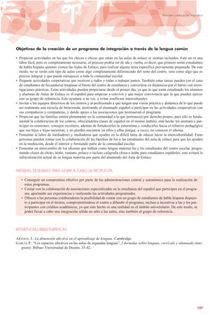 Objetivos de la creación de un programa de integración a través de la lengua común
• Propiciar actividades en las que los chicos y chicas que están en las aulas de enlace se sientan incluidos. Esto no es una
labor fácil, pero es completamente necesaria; el proceso podría ser de ida y vuelta, es decir, que primero serán estudiantes
de habla hispana quienes visiten las Aulas de Enlace, para realizar alguna tarea específica previamente preparada. De este
modo, no se verán este tipo de aulas como algo completamente diferenciado del resto del centro, sino como algo que es
preciso integrar y que puede enriquecer a toda la comunidad escolar.
• Preparar actividades cooperativas que motiven a todos y todas a trabajar juntos. También estas tareas pueden (en el caso
de estudiantes de Secundaria) traspasar el límite del centro de enseñanza y convertirse en dinámicas por el barrio con inves-
tigaciones prácticas. Estas actividades pueden propiciarse desde el primer día, ya que lo que están estudiando los alumnos
y alumnas de Aulas de Enlace es el español para empezar a convivir y qué mejor convivencia que la que pueden ejercer
con su grupo de referencia. Esto ayudará, a su vez, a evitar conflictos interculturales.
• Invitar a los equipos directivos de los centros y al profesorado a que tengan una visión práctica y dinámica de lo que puede
ser realmente una escuela de bienvenida, motivando al alumnado español a participar en las actividades cooperativas con
sus compañeros y compañeras, y dando apoyo a las asociaciones que promuevan el programa.
• Propiciar que las familias entren plenamente en la comunidad a la que pertenecen por derecho propio; para ello es funda-
mental la colaboración de los centros, ofreciéndoles clases de español en el mismo ámbito; este hecho les animará a par-
ticipar en reuniones, consejos escolares, además de fortalecerles la autoestima y conducirles hacia el refuerzo pedagógico
que sus hijos e hijas necesitan, y no pueden encontrar en ellos y ellas porque, a veces, no conocen el idioma.
• Fomentar la labor de mediadores y mediadoras que ayuden en la difícil tarea de educar hacia la interculturalidad. Estas
personas pueden contar con la colaboración de las familias de los y las estudiantes del aula de enlace para que les ayuden
en la mediación, desde el interior y formando parte de la comunidad escolar.
• Fomentar un intercambio de los idiomas que hablan como lengua materna las y los estudiantes del centro escolar, progra-
mando clases de chino, árabe, rumano, polaco o incluso caligrafía china o árabe para estudiantes españoles; esto evitará la
infravaloración actual de su lengua materna por parte del alumnado del Aula de Enlace.
MEDIDAS DESEABLES PARA LLEVAR A CABO LA PROPUESTA
• Conseguir un compromiso efectivo por parte de las administraciones central y autonómica para la realización de
estos programas.
• Contar con la colaboración de asociaciones especializadas en la enseñanza del español que participen en el progra-
ma, aportando sus experiencias y realizando las actividades programadas.
• Ofrecer a las personas colaboradoras la posibilidad de contar con un grupo de estudiantes de habla hispana dispues-
to a participar en el mismo, comprometiéndose el centro a difundir el programa, incluso a incentivar a las y los par-
ticipantes con créditos académicos, ya que este hecho es una realidad en el ámbito universitario. De este modo, se
podrá llevar a cabo una integración sólida no sólo a las aulas, sino también al grupo de referencia.
REFERENCIAS BIBLIOGRÁFICAS
ARNOLD, J.: La dimensión afectiva en el aprendizaje de lenguas. Cambridge.
GARCÍA P.: “Los espacios afectivos en las aulas de segundas lenguas”, I Jornadas sobre lenguas, currículo y alumnado inmi-
grante. Bilbao: Universidad de Deusto, 35-42.
127
Atención y educación lingüística
 