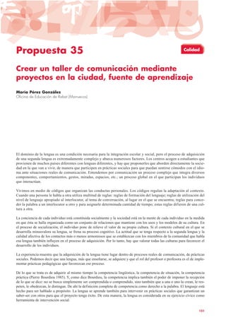 Propuesta 35
Crear un taller de comunicación mediante
proyectos en la ciudad, fuente de aprendizaje
María Pérez González
Oficina de Educación de Rabat (Marruecos)
El dominio de la lengua es una condición necesaria para la integración escolar y social, pero el proceso de adquisición
de una segunda lengua es extremadamente complejo y abarca numerosos factores. Los centros acogen a estudiantes que
provienen de muchos países diferentes con lenguas diferentes, y hay que proponerles que aborden directamente la socie-
dad en la que van a vivir, de manera que participen en prácticas sociales para que puedan sentirse cómodos con el idio-
ma ante situaciones reales de comunicación. Entendemos por comunicación un proceso complejo que integra diversos
componentes, comportamientos, gestos, miradas, espacios, etc.; un proceso global en el que participan los individuos
que interactúan.
Vivimos en medio de códigos que organizan las conductas personales. Los códigos regulan la adaptación al contexto.
Cuando una persona le habla a otra utiliza multitud de reglas: reglas de formación del lenguaje; reglas de utilización del
nivel de lenguaje apropiado al interlocutor, al tema de conversación, al lugar en el que se encuentra; reglas para conce-
der la palabra a un interlocutor u otro y para asignarle determinada cantidad de tiempo; estas reglas difieren de una cul-
tura a otra.
La conciencia de cada individuo está constituida socialmente y la sociedad está en la mente de cada individuo en la medida
en que ésta se halla organizada como un conjunto de relaciones que mantiene con los usos y los modelos de su cultura. En
el proceso de socialización, el individuo pone de relieve el valor de su propia cultura. Si el contexto cultural en el que se
desarrolla minusvalora su lengua, se frena su proceso cognitivo. La actitud que se tenga respecto a la segunda lengua y la
calidad afectiva de los contactos más o menos armoniosos que se establezcan con los miembros de la comunidad que habla
esa lengua también influyen en el proceso de adquisición. Por lo tanto, hay que valorar todas las culturas para favorecer el
desarrollo de los individuos.
La experiencia muestra que la adquisición de la lengua tiene lugar dentro de procesos reales de comunicación, de prácticas
sociales. Podemos decir que una lengua, más que enseñarse, se adquiere y que el rol del profesor o profesora es el de imple-
mentar prácticas pedagógicas que favorezcan ese proceso.
De lo que se trata es de adquirir al mismo tiempo la competencia lingüística, la competencia de situación, la competencia
práctica (Pierre Bourdieu 1985). Y, como dice Bourdieu, la competencia implica también el poder de imponer la recepción
de lo que se dice: no se busca simplemente ser comprendida o comprendido, sino también que a una o uno la crean, le res-
peten, le obedezcan, le distingan. De ahí la definición completa de competencia como derecho a la palabra. El lenguaje está
hecho para ser hablado a propósito. La lengua se aprende también para intervenir en prácticas sociales que garantizan un
saber-ser con otros para que el proyecto tenga éxito. De esta manera, la lengua es considerada en su ejercicio cívico como
herramienta de intervención social.
131
Calidad
 