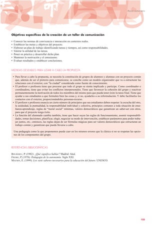 Objetivos específicos de la creación de un taller de comunicación
• Conocer las normas de convivencia e interacción en contextos reales.
• Establecer las metas y objetivos del proyecto.
• Elaborar un plan de trabajo identificando tareas y tiempos, así como responsabilidades.
• Valorar la utilidad de las tareas.
• Poner en práctica y desarrollar dicho plan.
• Mantener la motivación y el entusiasmo.
• Evaluar resultados y establecer conclusiones.
MEDIDAS DESEABLES PARA LLEVAR A CABO LA PROPUESTA
• Para llevar a cabo la propuesta, se necesita la constitución de grupos de alumnos y alumnas con un proyecto común
que, además de ser el pretexto para comunicarse, se concibe como un modelo organizador que va a estructurar las
relaciones con el exterior, con “la ciudad” considerada como fuente de conocimiento.
• El profesor o profesora tiene que procurar que todo el grupo se sienta implicado y participe. Como coordinador o
coordinadora, tiene que evitar los conflictos interpersonales. Tiene que favorecer la cohesión del grupo y reactivar
permanentemente la motivación de todos los miembros del mismo para que pueda tener éxito la tarea final. Tiene que
ayudar a sus estudiantes a que formulen bien las cosas y, si no, ayudarles a su reformulación. Y debe facilitarles los
contactos con el exterior, proporcionándoles personas-recurso.
• El profesor o profesora enuncia un cierto número de principios que sus estudiantes deben respetar: la escucha del otro,
la asiduidad, la puntualidad, la responsabilidad individual y colectiva, principios comunes a toda situación de ense-
ñanza-aprendizaje, reglas de “moral social” mínimas, valores democráticos que garantizan un saber-ser con otros,
para que el proyecto tenga éxito.
• La función del alumnado cambia también, tiene que hacer suyas las reglas de funcionamiento, asumir responsabili-
dades, tomar decisiones, planificar, elegir, negociar su modo de intervención, establecer parámetros para poder traba-
jar juntos, etc.; entonces, las reglas dejan de ser fórmulas mágicas para ser valores democráticos que estructuran un
trabajo común y garantizan que pueda llevarse a cabo.
Una pedagogía como la que proponemos puede caer en los mismos errores que la clásica si no se respetan las opcio-
nes de los componentes del grupo.
REFERENCIAS BIBLIOGRÁFICAS
BOURDIEU, P. (1982): ¿Qué significa hablar? Madrid: Akal.
FREIRE, P. (1978): Pedagogía de la autonomía. Siglo XXI.
MAURIN, E. (1999): Los siete saberes necesarios para la educación del futuro. UNESCO.
133
Acción comunitaria
 
