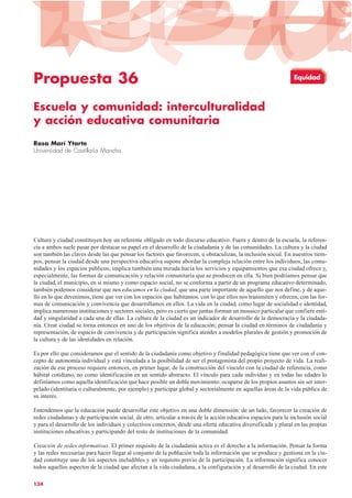 Propuesta 36
Escuela y comunidad: interculturalidad
y acción educativa comunitaria
Rosa Marí Ytarte
Universidad de Castilla-La Mancha
Cultura y ciudad constituyen hoy un referente obligado en todo discurso educativo. Fuera y dentro de la escuela, la referen-
cia a ambos suele pasar por destacar su papel en el desarrollo de la ciudadanía y de las comunidades. La cultura y la ciudad
son también las claves desde las que pensar los factores que favorecen, u obstaculizan, la inclusión social. En nuestros tiem-
pos, pensar la ciudad desde una perspectiva educativa supone abordar la compleja relación entre los individuos, las comu-
nidades y los espacios públicos; implica también una mirada hacia los servicios y equipamientos que esa ciudad ofrece y,
especialmente, las formas de comunicación y relación comunitaria que se producen en ella. Si bien podríamos pensar que
la ciudad, el municipio, en sí mismo y como espacio social, no se conforma a partir de un programa educativo determinado,
también podemos considerar que nos educamos en la ciudad, que una parte importante de aquello que nos define, y de aque-
llo en lo que devenimos, tiene que ver con los espacios que habitamos, con lo que ellos nos transmiten y ofrecen, con las for-
mas de comunicación y convivencia que desarrollamos en ellos. La vida en la ciudad, como lugar de socialidad e identidad,
implica numerosas instituciones y sectores sociales, pero es cierto que juntas forman un mosaico particular que confiere enti-
dad y singularidad a cada una de ellas. La cultura de la ciudad es un indicador de desarrollo de la democracia y la ciudada-
nía. Crear ciudad se torna entonces en uno de los objetivos de la educación; pensar la ciudad en términos de ciudadanía y
representación, de espacio de convivencia y de participación significa atender a modelos plurales de gestión y promoción de
la cultura y de las identidades en relación.
Es por ello que consideramos que el sentido de la ciudadanía como objetivo y finalidad pedagógica tiene que ver con el con-
cepto de autonomía individual y está vinculada a la posibilidad de ser el protagonista del propio proyecto de vida. La reali-
zación de ese proceso requiere entonces, en primer lugar, de la construcción del vínculo con la ciudad de referencia, como
hábitat cotidiano, no como identificación en un sentido abstracto. El vínculo para cada individuo y en todas las edades lo
definíamos como aquella identificación que hace posible un doble movimiento: ocuparse de los propios asuntos sin ser inter-
pelado (identitaria o culturalmente, por ejemplo) y participar global y sectorialmente en aquellas áreas de la vida pública de
su interés.
Entendemos que la educación puede desarrollar este objetivo en una doble dimensión: de un lado, favorecer la creación de
redes ciudadanas y de participación social, de otro, articular a través de la acción educativa espacios para la inclusión social
y para el desarrollo de los individuos y colectivos concretos, desde una oferta educativa diversificada y plural en las propias
instituciones educativas y participando del resto de instituciones de la comunidad.
Creación de redes informativas. El primer requisito de la ciudadanía activa es el derecho a la información. Pensar la forma
y las redes necesarias para hacer llegar al conjunto de la población toda la información que se produce y gestiona en la ciu-
dad constituye uno de los aspectos ineludibles y un requisito previo de la participación. La información significa conocer
todos aquellos aspectos de la ciudad que afectan a la vida ciudadana, a la configuración y al desarrollo de la ciudad. En este
134
Equidad
 