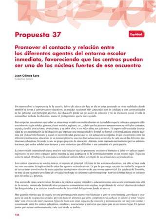 Propuesta 37
Promover el contacto y relación entre
los diferentes agentes del entorno escolar
inmediato, favoreciendo que los centros puedan
ser uno de los núcleos fuertes de ese encuentro
Juan Gómez Lara
Colectivo Amani
Sin menoscabar la importancia de la escuela, hablar de educación hoy en día es estar pensando en otras realidades donde
también se llevan a cabo procesos educativos, en muchas ocasiones más conectados con lo cotidiano y con las necesidades
de las personas que participan en ellos. La educación puede ser un factor de cohesión y no de exclusión social si toda la
comunidad, incluida la educativa, asume el protagonismo que le corresponde.
Para empezar, entendemos que todas las situaciones sociales son multiculturales en la medida en que la cultura se comparte dife-
rencialmente según edades, géneros, clases sociales, regiones, etc., y dado que las personas nos movemos en múltiples contextos,
escuela, familia, asociaciones, instituciones, y en todos ellos, o con todos ellos, nos educamos. Es imprescindible señalar la nece-
sidad de una reorientación de la educación que implique una interacción de lo formal, no formal e informal, en una apuesta deci-
dida por el desarrollo humano y social en su complejidad, puesto que no son actuaciones conjuntas lo que encontramos entre las
diferentes instituciones educativas de un mismo territorio, sino más bien actuaciones sectoriales de cada una de las diferentes ins-
tituciones educativas, llevando a cabo su propio proyecto de educación. Además, están marcadas normalmente por las adminis-
traciones, que suelen señalar unos tiempos y unas dinámicas que dificultan o son contrarias a la participación.
La intervención intercultural abarca muchos más espacios que los puramente escolares y formales y debe reivindicar su pro-
tagonismo en esos otros espacios como muestra de una aceptación de la diversidad presente en un mismo lugar. Espacios
como la salud, el trabajo y la convivencia cotidiana también deben ser objeto de las actuaciones socioeducativas.
Los centros educativos no son los únicos, ni siquiera el principal referente de las acciones educativas, por ello se hace cada
vez más necesario la implicación de todos los agentes socioeducativos. Es por lo que surge con más necesidad la exigencia
de actuaciones coordinadas de todas aquellas instituciones educativas de una misma comunidad. En palabras de Essomba,
se trata de un escenario pendiente de articulación donde las diferentes administraciones podrían/deberían hacer un esfuerzo
para llevarlas a la práctica.
Una acción de estas características llevada a la práctica supone entender la educación como una acción continuada más allá
de la escuela, enmarcada dentro de otras propuestas comunitarias más amplias, no perdiendo de vista el objetivo de reducir
las desigualdades y su carácter transformador de la realidad del territorio donde se inserta.
Hay quienes piensan que la escuela no está preparada para asumir este liderazgo y que ya tiene bastante con educar y ocu-
parse de una de las parcelas sociales, pero no dudarán al menos que debe comprometerse a educar en valores y estar “conec-
tada” con el resto de intervenciones. Quizá le baste con crear espacios de conexión y comunicación: un proyecto común y
consensuado entre los centros educativos, entidades, asociaciones y servicios que participan en un mismo lugar. Un pensar
juntos para actuar autónomamente, cada cual desde su ámbito.
136
Equidad
 
