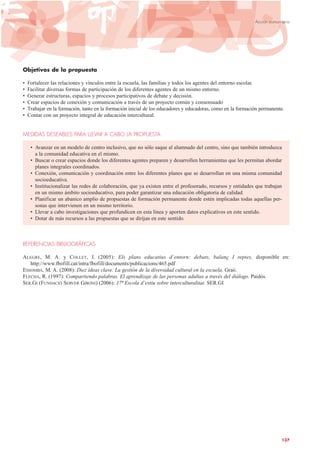 Objetivos de la propuesta
• Fortalecer las relaciones y vínculos entre la escuela, las familias y todos los agentes del entorno escolar.
• Facilitar diversas formas de participación de los diferentes agentes de un mismo entorno.
• Generar estructuras, espacios y procesos participativos de debate y decisión.
• Crear espacios de conexión y comunicación a través de un proyecto común y consensuado
• Trabajar en la formación, tanto en la formación inicial de los educadores y educadoras, como en la formación permanente.
• Contar con un proyecto integral de educación intercultural.
MEDIDAS DESEABLES PARA LLEVAR A CABO LA PROPUESTA
• Avanzar en un modelo de centro inclusivo, que no sólo saque al alumnado del centro, sino que también introduzca
a la comunidad educativa en el mismo.
• Buscar o crear espacios donde los diferentes agentes preparen y desarrollen herramientas que les permitan abordar
planes integrales coordinados.
• Conexión, comunicación y coordinación entre los diferentes planes que se desarrollan en una misma comunidad
socioeducativa.
• Institucionalizar las redes de colaboración, que ya existen entre el profesorado, recursos y entidades que trabajan
en un mismo ámbito socioeducativo, para poder garantizar una educación obligatoria de calidad.
• Planificar un abanico amplio de propuestas de formación permanente donde estén implicadas todas aquellas per-
sonas que intervienen en un mismo territorio.
• Llevar a cabo investigaciones que profundicen en esta línea y aporten datos explicativos en este sentido.
• Dotar de más recursos a las propuestas que se dirijan en este sentido.
REFERENCIAS BIBLIOGRÁFICAS
ALEGRE, M. A. y COLLET, J. (2005): Els plans educatius d´entorn: debats, balanç I reptes, disponible en:
http://www.fbofill.cat/intra/fbofill/documents/publicacions/465.pdf
ESSOMBA, M. A. (2008): Diez ideas clave. La gestión de la diversidad cultural en la escuela. Graó.
FLECHA, R. (1997): Compartiendo palabras. El aprendizaje de las personas adultas a través del diálogo. Paidós.
SER.GI (FUNDACIÓ SERVER GIRONI) (2006): 17ª Escola d’estiu sobre interculturalitat. SER.GI
137
Acción comunitaria
 