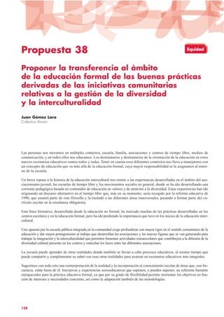 Propuesta 38
Proponer la transferencia al ámbito
de la educación formal de las buenas prácticas
derivadas de las iniciativas comunitarias
relativas a la gestión de la diversidad
y la interculturalidad
Juan Gómez Lara
Colectivo Amani
Las personas nos movemos en múltiples contextos, escuela, familia, asociaciones y centros de tiempo libre, medios de
comunicación, y en todos ellos nos educamos. Los destinatarios y destinatarias de la orientación de la educación en estos
nuevos escenarios educativos somos todos y todas. Tener en cuenta esos diferentes contextos nos lleva a manejarnos con
un concepto de educación que va más allá de la educación formal, cuya mayor responsabilidad se la asignamos al entor-
no de la escuela.
Un breve repaso a la historia de la educación intercultural nos remite a las experiencias desarrolladas en el ámbito del aso-
ciacionismo juvenil, las escuelas de tiempo libre y los movimientos sociales en general, donde se ha ido desarrollando una
corriente pedagógica basada en contenidos de educación en valores y de atención a la diversidad. Estas experiencias han ido
originando un discurso alternativo en el tiempo libre que, más en su momento, sería recogido por la reforma educativa de
1990, que asumió parte de esta filosofía y la trasladó a las diferentes áreas transversales, pasando a formar parte del cu-
rrículo escolar en la enseñanza obligatoria.
Esta línea formativa, desarrollada desde la educación no formal, ha marcado muchas de las prácticas desarrolladas en los
centros escolares y en la educación formal, pero ha ido perdiendo la importancia que tuvo en los inicios de la educación inter-
cultural.
Una apuesta por la escuela pública integrada en la comunidad exige profundizar con mayor rigor en el sentido comunitario de la
educación y dar mayor protagonismo al trabajo que desarrollan las asociaciones y las nuevas figuras que se van generando para
trabajar la integración y la interculturalidad que permiten fomentar actividades extraescolares que contribuyen a la difusión de la
diversidad cultural presente en los centros y estrechar los lazos entre las diferentes asociaciones.
La escuela puede aprender de otras realidades donde también se llevan a cabo procesos educativos, al mismo tiempo que
puede compartir y complementar su saber con esas otras realidades para avanzar en escenarios educativos más integrales.
Sugerimos con todo esto una reinterpretación de la realidad y la incorporación al conocimiento escolar de áreas que, con fre-
cuencia, están fuera de él. Iniciativas y experiencias socioeducativas que suponen, o pueden suponer, un referente bastante
enriquecedor para la práctica educativa formal, ya que por su grado de flexibilidad permite reorientar los objetivos en fun-
ción de intereses y necesidades concretas, así como la adaptación también de las metodologías.
138
Equidad
 