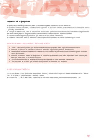 Objetivos de la propuesta
• Promover el contacto y la relación entre los diferentes agentes del entorno escolar inmediato.
• Facilitar la implicación de los y las adolescentes y jóvenes en proyectos comunes, ejercitándose en la cultura de la partici-
pación y la solidaridad.
• Trabajar en la formación, tanto en la formación inicial de los agentes socioeducativos como de la formación permanente.
• Contar con un proyecto integral de educación intercultural centrado en cada territorio concreto.
• Sistematizar todas aquellas experiencias que trabajan en este sentido comunitario.
• Establecer conexiones entre los diferentes centros de recursos de ámbitos de educación formal y no formal.
MEDIDAS DESEABLES PARA LLEVAR A CABO LA PROPUESTA
• Llevar a cabo investigaciones que profundicen en esta línea y aporten datos explicativos en este sentido.
• Planificar un proceso de sistematización de las diferentes experiencias prácticas desarrolladas.
• Establecer una planificación formativa centrada en cada contexto en particular con los diferentes agentes socioedu-
cativos del territorio.
• Planificar un abanico amplio de propuestas de formación permanente donde estén implicadas todas aquellas per-
sonas que intervienen en un mismo territorio.
• Dotar de más recursos a las propuestas que vengan trabajando en estas iniciativas comunitarias.
• Crear un centro de recursos que asuma el protagonismo de dinamizar esta propuesta.
REFERENCIAS BIBLIOGRÁFICAS
COLECTIVO AMANI (2009): Educación intercultural. Análisis y resolución de conflictos. Madrid: Los Libros de la Catarata.
DÍAZ, B. (1999): La ayuda invisible. Likiniano Elkartea.
MARTÍNEZ TEN, L. y TUTS, M. (2004): Formación en educación intercultural para asociaciones juveniles. CJE.
139
Acción comunitaria
 