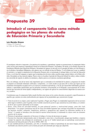 Propuesta 39
Introducir el componente lúdico como método
pedagógico en los planes de estudio
de Educación Primaria y Secundaria
Luis Morales Orozco
Colegio El Chaparral
La Cala de Mijas (Málaga)
El paradigma educativo imperante y las prácticas de enseñanza y aprendizaje vigentes no promocionan el componente lúdico
como recurso para propiciar el aprendizaje formal en la Educación Primaria y Secundaria. De hecho, en los Reales Decretos de
Enseñanzas Mínimas para Educación Primaria y Secundaria no aparece ni una sola vez el concepto de lúdico en el de Primara y,
en el referido a Secundaria Obligatoria, sólo aparece una vez referido al área de Plástica. Y en la Orden por la que se establece
el currículo y se regula la ordenación de la Educación Primaria sólo se recomienda el enfoque lúdico en el área de Educación
Física, y en el área de Lenguaje se sugiere que la reproducción de textos orales sencillos tenga carácter lúdico; en la Orden refe-
rida a Secundaria no hay mención alguna. Parece como si al acabar el periodo de Educación Infantil los niños y niñas se hubie-
ran convertido de repente en adultos en miniatura y objetos pasivos en el proceso enseñanza-aprendizaje.
Pero, sin embargo, una de las tareas más importantes que se contempla en la totalidad de los planes y programas de estudio
es preparar un alumnado altamente calificado y competente, y se suele incidir en que para ello se tiene que lograr que los
estudiantes desempeñen un papel activo en el proceso enseñanza-aprendizaje, a fin de que desarrollen habilidades generali-
zadoras y capacidades intelectuales que les permitan orientarse correctamente en la búsqueda y procesamiento de la infor-
mación que necesiten de forma rápida e independiente y ser capaces de aplicar los conocimientos adquiridos de manera acti-
va y creativa.
Consideramos que el componente lúdico puede facilitar estas tareas en los centros docentes en general y específicamente en
aquellos que cuentan con aulas multiculturales por algunas de las propiedades que caracterizan al juego:
• Tiene la acción en su origen, como explicaron Vygotsky y Piaget: para Piaget, la complejidad organizativa de las acciones
daría lugar al símbolo y para Vygotsky sería el sentido social de la acción lo que caracteriza la acción lúdica y el conteni-
do de lo que se quiere representar en los juegos.
• Posee, como forma de actividad humana, un gran potencial emotivo y motivacional porque, como dice Jack
Botermans: “Los juegos constituyen una de las raras actividades humanas que consigue trascender las monumenta-
les barreras sociales, culturales, lingüísticas, políticas y geográficas que separan los diferentes pueblos de la
Tierra”. Y cuando se introduce esta actividad en nuestra rutina docente, el alumnado la valora como un elemento
positivo de la misma.
• Potencia el aprendizaje cooperativo al favorecer el trabajo y la toma de decisiones en equipo.
• Favorece las relaciones interpersonales entre el alumnado y entre éste y el profesorado, porque para hombres y mujeres
siempre ha supuesto una estrategia de socialización, ya que es el “medio natural para un aprendizaje social positivo”
(Seminario de Educación para la Paz de la APDH, 2005: 15).
• Es una realidad próxima al alumnado y, por ello, si vinculamos lo lúdico al aprendizaje de una nueva lengua, estaremos
facilitando una relación positiva con la misma por parte del alumnado que tenga que adquirirla.
143
Calidad
 