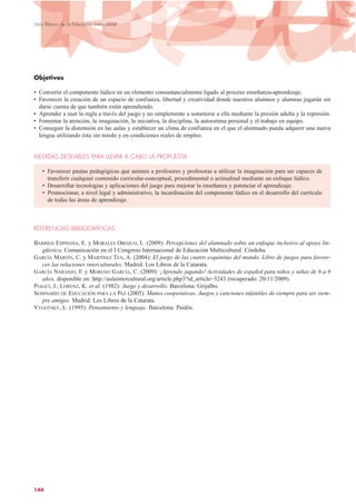 Objetivos
• Convertir el componente lúdico en un elemento consustancialmente ligado al proceso enseñanza-aprendizaje.
• Favorecer la creación de un espacio de confianza, libertad y creatividad donde nuestros alumnos y alumnas jugarán sin
darse cuenta de que también están aprendiendo.
• Aprender a usar la regla a través del juego y no simplemente a someterse a ella mediante la presión adulta y la represión.
• Fomentar la atención, la imaginación, la iniciativa, la disciplina, la autoestima personal y el trabajo en equipo.
• Conseguir la distensión en las aulas y establecer un clima de confianza en el que el alumnado pueda adquirir una nueva
lengua utilizando ésta sin miedo y en condiciones reales de empleo.
MEDIDAS DESEABLES PARA LLEVAR A CABO LA PROPUESTA
• Favorecer pautas pedagógicas que animen a profesores y profesoras a utilizar la imaginación para ser capaces de
transferir cualquier contenido curricular-conceptual, procedimental o actitudinal mediante un enfoque lúdico.
• Desarrollar tecnologías y aplicaciones del juego para mejorar la enseñanza y potenciar el aprendizaje.
• Promocionar, a nivel legal y administrativo, la incardinación del componente lúdico en el desarrollo del currículo
de todas las áreas de aprendizaje.
REFERENCIAS BIBLIOGRÁFICAS
BARRIOS ESPINOSA, E. y MORALES OROZCO, L. (2009): Percepciones del alumnado sobre un enfoque inclusivo al apoyo lin-
güístico, Comunicación en el I Congreso Internacional de Educación Multicultural. Córdoba.
GARCÍA MARTÍN, C. y MARTÍNEZ TEN, A. (2004): El juego de las cuatro esquinitas del mundo. Libro de juegos para favore-
cer las relaciones interculturales. Madrid: Los Libros de la Catarata.
GARCÍA NARANJO, F. y MORENO GARCÍA, C. (2009): ¡Aprendo jugando! Actividades de español para niños y niñas de 6 a 9
años, disponible en: http://aulaintercultural.org/article.php3?id_article=3243 (recuperado: 20/11/2009).
PIAGET, J.; LORENZ, K. et al. (1982): Juego y desarrollo. Barcelona: Grijalbo.
SEMINARIO DE EDUCACIÓN PARA LA PAZ (2005): Manos cooperativas. Juegos y canciones infantiles de siempre para ser siem-
pre amigos. Madrid: Los Libros de la Catarata.
VYGOTSKY, L. (1995): Pensamiento y lenguaje. Barcelona: Paidós.
144
Libro Blanco de la Educación Intercultural
 