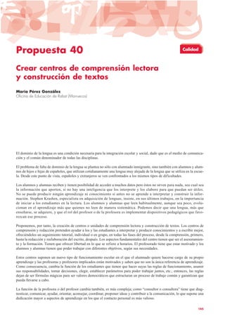 Propuesta 40
Crear centros de comprensión lectora
y construcción de textos
María Pérez González
Oficina de Educación de Rabat (Marruecos)
El dominio de la lengua es una condición necesaria para la integración escolar y social, dado que es el medio de comunica-
ción y el común denominador de todas las disciplinas.
El problema de falta de dominio de la lengua se plantea no sólo con alumnado inmigrante, sino también con alumnos y alum-
nos de hijos e hijas de españoles, que utilizan cotidianamente una lengua muy alejada de la lengua que se utiliza en la escue-
la. Desde este punto de vista, españoles y extranjeros se ven confrontados a los mismos tipos de dificultades.
Los alumnos y alumnas reciben y tienen posibilidad de acceder a muchos datos pero éstos no sirven para nada, sea cual sea
la información que aporten, si no hay una inteligencia que los interprete y los elabore para que puedan ser útiles.
No se puede producir ningún aprendizaje ni conocimiento si antes no se aprende a interpretar y construir la infor-
mación. Stephen Krashen, especialista en adquisición de lenguas, insiste, en sus últimos trabajos, en la importancia
de iniciar a los estudiantes en la lectura. Los alumnos y alumnas que leen habitualmente, aunque sea poco, evolu-
cionan en el aprendizaje más que quienes no leen de manera sistemática. Podemos decir que una lengua, más que
enseñarse, se adquiere, y que el rol del profesor o de la profesora es implementar dispositivos pedagógicos que favo-
rezcan ese proceso.
Proponemos, por tanto, la creación de centros o unidades de comprensión lectora y construcción de textos. Los centros de
comprensión y redacción pretenden ayudar a los y las estudiantes a interpretar y producir conocimientos y a escribir mejor,
ofreciéndoles un seguimiento tutorial, individual o en grupo, en todas las fases del proceso, desde la comprensión, primero,
hasta la redacción y reelaboración del escrito, después. Los aspectos fundamentales del centro tienen que ser el asesoramien-
to y la formación. Tienen que ofrecer libertad en lo que se refiere a horarios. El profesorado tiene que estar motivado y los
alumnos y alumnas tienen que poder trabajar con diferentes objetivos, según sus necesidades.
Estos centros suponen un nuevo tipo de funcionamiento escolar en el que el alumnado quiere hacerse cargo de su propio
aprendizaje y las profesoras y profesores implicados están motivados y saben que no son la única referencia de aprendizaje.
Como consecuencia, cambia la función de los estudiantes que tienen que hacer suyas las reglas de funcionamiento, asumir
sus responsabilidades, tomar decisiones, elegir, establecer parámetros para poder trabajar juntos, etc.; entonces, las reglas
dejan de ser fórmulas mágicas para ser valores democráticos que estructuran un proceso de trabajo común y garantizan que
pueda llevarse a cabo.
La función de la profesora o del profesor cambia también, es más compleja; como “consultor o consultora” tiene que diag-
nosticar, comunicar, ayudar, orientar, aconsejar, coordinar, proponer ideas y contribuir a la comunicación, lo que supone una
dedicación mayor a aspectos de aprendizaje en los que el contacto personal es más valioso.
145
Calidad
 
