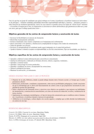 Una vez que hay un grupo de estudiantes que quiere trabajar en el centro, la profesora o el profesor enuncia un cierto núme-
ro de principios —mantener asiduidad, puntualidad, desarrollar responsabilidad individual y colectiva—, principios comunes a
toda situación de enseñanza-aprendizaje, marco en cuyo interior se pueden ejercer las reglas de “moral social” mínimas
—el escuchar, el respeto por el otro, la cooperación se convierten en valores democráticos que garantizan un saber-ser y estar
con otros, para que el trabajo pueda tener éxito—.
Objetivos generales de los centros de comprensión lectora y construcción de textos
• Favorecer la flexibilidad en el proceso de formación.
• Desarrollar el pensamiento autónomo.
• Formar al alumnado como usuario competente en el tratamiento de la información.
• Hacer conscientes a los alumnos y alumnas de la complejidad de la lengua como medio de comunicación.
• Tratar de aprender con eficacia.
• Favorecer el autoaprendizaje (el estudiante puede seguir trabajando sin el control del profesor).
• Ayudar al alumno o alumna a aceptar su responsabilidad, su nivel de conocimientos, fijar sus necesidades, sus objetivos...
Objetivos específicos de los centros de comprensión lectora y construcción de textos
• Aprender a elaborar la mera información para convertirla en conocimiento.
• Analizar la información y elaborarla en formatos diversos, síntesis, esquemas, resúmenes...
• Aprender a construir textos.
• Aprender a autocorregir los textos producidos.
• Aprender a reelaborar los textos, incorporando las correcciones.
• Valorar la utilidad de las tareas.
• Mantener la motivación y el entusiasmo.
MEDIDAS DESEABLES PARA LLEVAR A CABO LA PROPUESTA
• Disponer de un aula, biblioteca, donde se pueda trabajar durante todo el horario escolar y el tiempo que el centro
permanezca abierto.
• Reflexionar, profesorado y estudiantes conjuntamente, sobre nuevas posibilidades pedagógicas, siendo conscientes
de que la metodología que se deriva del funcionamiento de centros como el que proponemos incrementa la com-
plejidad de gestión del aprendizaje.
• Poner a disposición del alumnado textos y ejercicios cuyo objetivo sea ayudarles a que mejoren sus habilidades
de interpretación y construcción de conocimientos, así como sus técnicas de redacción, revisión y reelaboración de
textos escritos.
• Implementar las estrategias metodológicas y el tipo de interacción comunicativa que se establezca entre el alumna-
do y la profesora o el profesor durante el proceso de aprendizaje.
• Alfabetizar en la tecnología y cultura digital, reto escolar urgente y complejo que se debe abordar inevitablemente
en centros de este tipo.
REFERENCIAS BIBLIOGRÁFICAS
CASSANY, D. (1999): Construir la escritura. Barcelona: Paidós.
CASSANY, D. (2006): Taller de textos. Barcelona: Paidós.
FREIRE, P. (1978): Pedagogía de la autonomía. Siglo XXI.
MAURIN, E. (1999): Los siete saberes necesarios para la educación del futuro. UNESCO.
SOLÉ, I. (1992): Estrategias de lectura, 12ª edición 2001. Barcelona: Graó.
146
Libro Blanco de la Educación Intercultural
 
