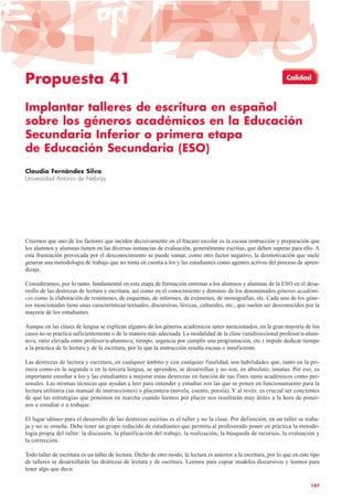 Propuesta 41
Implantar talleres de escritura en español
sobre los géneros académicos en la Educación
Secundaria Inferior o primera etapa
de Educación Secundaria (ESO)
Claudia Fernández Silva
Universidad Antonio de Nebrija
Creemos que uno de los factores que inciden decisivamente en el fracaso escolar es la escasa instrucción y preparación que
los alumnos y alumnas tienen en las diversas instancias de evaluación, generalmente escritas, que deben superar para ello. A
esta frustración provocada por el desconocimiento se puede sumar, como otro factor negativo, la desmotivación que suele
generar una metodología de trabajo que no toma en cuenta a los y las estudiantes como agentes activos del proceso de apren-
dizaje.
Consideramos, por lo tanto, fundamental en esta etapa de formación entrenar a los alumnos y alumnas de la ESO en el desa-
rrollo de las destrezas de lectura y escritura, así como en el conocimiento y dominio de los denominados géneros académi-
cos como la elaboración de resúmenes, de esquemas, de informes, de exámenes, de monografías, etc. Cada uno de los géne-
ros mencionados tiene unas características textuales, discursivas, léxicas, culturales, etc., que suelen ser desconocidos por la
mayoría de los estudiantes.
Aunque en las clases de lengua se explican algunos de los géneros académicos antes mencionados, en la gran mayoría de los
casos no se practica suficientemente o de la manera más adecuada. La modalidad de la clase (unidireccional profesor/a-alum-
no/a; ratio elevada entre profesor/a-alumno/a; tiempo, urgencia por cumplir una programación, etc.) impide dedicar tiempo
a la práctica de la lectura y de la escritura, por lo que la instrucción resulta escasa o insuficiente.
Las destrezas de lectura y escritura, en cualquier ámbito y con cualquier finalidad, son habilidades que, tanto en la pri-
mera como en la segunda o en la tercera lengua, se aprenden, se desarrollan y no son, en absoluto, innatas. Por eso, es
importante enseñar a los y las estudiantes a mejorar estas destrezas en función de sus fines tanto académicos como per-
sonales. Las mismas técnicas que ayudan a leer para entender y estudiar son las que se ponen en funcionamiento para la
lectura utilitaria (un manual de instrucciones) o placentera (novela, cuento, poesía). Y al revés: es crucial ser concientes
de que las estrategias que ponemos en marcha cuando leemos por placer nos resultarán muy útiles a la hora de poner-
nos a estudiar o a trabajar.
El lugar idóneo para el desarrollo de las destrezas escritas es el taller y no la clase. Por definición, en un taller se traba-
ja y no se enseña. Debe tener un grupo reducido de estudiantes que permita al profesorado poner en práctica la metodo-
logía propia del taller: la discusión, la planificación del trabajo, la realización, la búsqueda de recursos, la evaluación y
la corrección.
Todo taller de escritura es un taller de lectura. Dicho de otro modo, la lectura es anterior a la escritura, por lo que en este tipo
de talleres se desarrollarán las destrezas de lectura y de escritura. Leemos para copiar modelos discursivos y leemos para
tener algo que decir.
147
Calidad
 