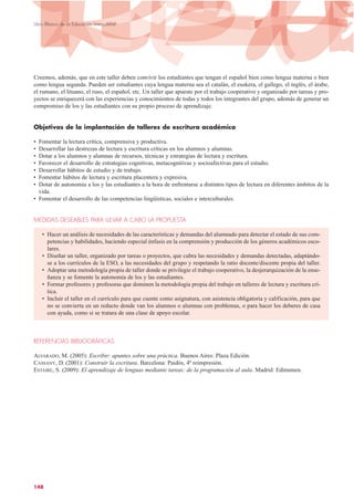 Creemos, además, que en este taller deben convivir los estudiantes que tengan el español bien como lengua materna o bien
como lengua segunda. Pueden ser estudiantes cuya lengua materna sea el catalán, el euskera, el gallego, el inglés, el árabe,
el rumano, el lituano, el ruso, el español, etc. Un taller que apueste por el trabajo cooperativo y organizado por tareas y pro-
yectos se enriquecerá con las experiencias y conocimientos de todas y todos los integrantes del grupo, además de generar un
compromiso de los y las estudiantes con su propio proceso de aprendizaje.
Objetivos de la implantación de talleres de escritura académica
• Fomentar la lectura crítica, comprensiva y productiva.
• Desarrollar las destrezas de lectura y escritura críticas en los alumnos y alumnas.
• Dotar a los alumnos y alumnas de recursos, técnicas y estrategias de lectura y escritura.
• Favorecer el desarrollo de estrategias cognitivas, metacognitivas y socioafectivas para el estudio.
• Desarrollar hábitos de estudio y de trabajo.
• Fomentar hábitos de lectura y escritura placentera y expresiva.
• Dotar de autonomía a los y las estudiantes a la hora de enfrentarse a distintos tipos de lectura en diferentes ámbitos de la
vida.
• Fomentar el desarrollo de las competencias lingüísticas, sociales e interculturales.
MEDIDAS DESEABLES PARA LLEVAR A CABO LA PROPUESTA
• Hacer un análisis de necesidades de las características y demandas del alumnado para detectar el estado de sus com-
petencias y habilidades, haciendo especial énfasis en la comprensión y producción de los géneros académicos esco-
lares.
• Diseñar un taller, organizado por tareas o proyectos, que cubra las necesidades y demandas detectadas, adaptándo-
se a los currículos de la ESO, a las necesidades del grupo y respetando la ratio docente/discente propia del taller.
• Adoptar una metodología propia de taller donde se privilegie el trabajo cooperativo, la desjerarquización de la ense-
ñanza y se fomente la autonomía de los y las estudiantes.
• Formar profesores y profesoras que dominen la metodología propia del trabajo en talleres de lectura y escritura crí-
tica.
• Incluir el taller en el currículo para que cuente como asignatura, con asistencia obligatoria y calificación, para que
no se convierta en un reducto donde van los alumnos o alumnas con problemas, o para hacer los deberes de casa
con ayuda, como si se tratara de una clase de apoyo escolar.
REFERENCIAS BIBLIOGRÁFICAS
ALVARADO, M. (2005): Escribir: apuntes sobre una práctica. Buenos Aires: Plaza Edición.
CASSANY, D. (2001): Construir la escritura. Barcelona: Paidós, 4ª reimpresión.
ESTAIRE, S. (2009): El aprendizaje de lenguas mediante tareas: de la programación al aula. Madrid: Edinumen.
148
Libro Blanco de la Educación Intercultural
 