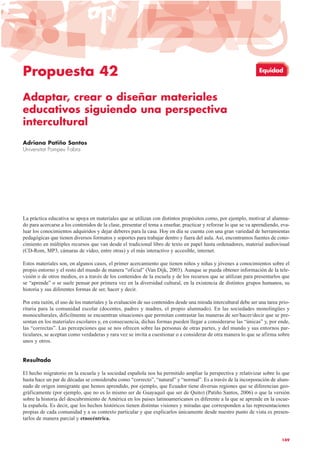 Propuesta 42
Adaptar, crear o diseñar materiales
educativos siguiendo una perspectiva
intercultural
Adriana Patiño Santos
Universitat Pompeu Fabra
La práctica educativa se apoya en materiales que se utilizan con distintos propósitos como, por ejemplo, motivar al alumna-
do para acercarse a los contenidos de la clase, presentar el tema a enseñar, practicar y reforzar lo que se va aprendiendo, eva-
luar los conocimientos adquiridos y dejar deberes para la casa. Hoy en día se cuenta con una gran variedad de herramientas
pedagógicas que tienen diversos formatos y soportes para trabajar dentro y fuera del aula. Así, encontramos fuentes de cono-
cimiento en múltiples recursos que van desde el tradicional libro de texto en papel hasta ordenadores, material audiovisual
(CD-Rom, MP3, cámaras de vídeo, entre otras) y el más interactivo y accesible, internet.
Estos materiales son, en algunos casos, el primer acercamiento que tienen niños y niñas y jóvenes a conocimientos sobre el
propio entorno y el resto del mundo de manera “oficial” (Van Dijk, 2003). Aunque se pueda obtener información de la tele-
visión o de otros medios, es a través de los contenidos de la escuela y de los recursos que se utilizan para presentarlos que
se “aprende” o se suele pensar por primera vez en la diversidad cultural, en la existencia de distintos grupos humanos, su
historia y sus diferentes formas de ser, hacer y decir.
Por esta razón, el uso de los materiales y la evaluación de sus contenidos desde una mirada intercultural debe ser una tarea prio-
ritaria para la comunidad escolar (docentes, padres y madres, el propio alumnado). En las sociedades monolingües y
monoculturales, difícilmente se encuentran situaciones que permitan contrastar las maneras de ser/hacer/decir que se pre-
sentan en los materiales escolares y, en consecuencia, dichas formas pueden llegar a considerarse las “únicas” y, por ende,
las “correctas”. Las percepciones que se nos ofrecen sobre las personas de otras partes, y del mundo y sus entornos par-
ticulares, se aceptan como verdaderas y rara vez se invita a cuestionar o a considerar de otra manera lo que se afirma sobre
unos y otros.
Resultado
El hecho migratorio en la escuela y la sociedad española nos ha permitido ampliar la perspectiva y relativizar sobre lo que
hasta hace un par de décadas se consideraba como “correcto”, “natural” y “normal”. Es a través de la incorporación de alum-
nado de origen inmigrante que hemos aprendido, por ejemplo, que Ecuador tiene diversas regiones que se diferencian geo-
gráficamente (por ejemplo, que no es lo mismo ser de Guayaquil que ser de Quito) (Patiño Santos, 2006) o que la versión
sobre la historia del descubrimiento de América en los países latinoamericanos es diferente a la que se aprende en la escue-
la española. Es decir, que los hechos históricos tienen distintas visiones y miradas que corresponden a las representaciones
propias de cada comunidad y a su contexto particular y que explicarlos únicamente desde nuestro punto de vista es presen-
tarlos de manera parcial y etnocéntrica.
149
Equidad
 