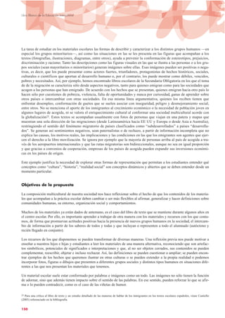 La tarea de estudiar en los materiales escolares las formas de describir y caracterizar a los distintos grupos humanos —en
especial los grupos minoritarios—, así como las situaciones en las se les presenta en las figuras que acompañan a los
textos (fotografías, ilustraciones, diagramas, entre otros), ayuda a prevenir la conformación de estereotipos, prejuicios,
discriminación y racismo. Tanto las descripciones como las figuras visuales en las que se ilustra a las personas o a los gru-
pos sociales (sean mayoritarios o minoritarios) generan imágenes sobre ellas. Esas imágenes pueden ser positivas o nega-
tivas, es decir, que los puede presentar como actores fuertes, triunfadores, protagonistas de hechos históricos, sociales,
culturales o científicos que aportan al desarrollo humano o, por el contrario, los puede mostrar como débiles, vencidos,
pobres y necesitados. Así, por ejemplo, hemos encontrado libros escolares de la Secundaria Obligatoria en los que el tema
de de la migración se caracteriza sólo desde aspectos negativos, tanto para quienes emigran como para las sociedades que
acogen a las personas que han emigrado. De acuerdo con los hechos que se presentan, quienes emigran hacia otro país lo
hacen sólo por cuestiones de pobreza, violencia, falta de oportunidades y nunca por curiosidad, ganas de aprender sobre
otros países o intercambiar con otras sociedades. En esa misma línea argumentativa, quienes los reciben tienen que
enfrentar desempleo, conformación de guetos que se suelen asociar con inseguridad, peligro y desmejoramiento social,
entre otros. No se menciona el aporte de los inmigrantes al crecimiento económico o la necesidad de población joven en
algunos lugares de acogida, ni se valora el enriquecimiento cultural al conformar una sociedad multicultural acorde con
la globalización25. Estos textos se acompañan usualmente con fotos de personas que viajan en una patera y mapas que
muestran una sola dirección de las migraciones (desde Latinoamérica hacia EE UU y Europa o desde Asia a Australia),
restringiendo el sentido del fenómeno migratorio de países clasificados como “subdesarrollados” a países “desarrolla-
dos”. Se generan así sentimientos negativos, sean paternalistas o de rechazo, a partir de información incompleta que no
explica las causas, los motivos reales, las implicaciones y las condiciones en las que los emigrantes son agentes que ejer-
cen el derecho a la libre movilización. Se ignora por ejemplo que la mayoría de personas arriba al país de acogida a tra-
vés de los aeropuertos internacionales y que las rutas migratorias son bidireccionales, aunque no sea en igual proporción
y que gracias a convenios de cooperación, empresas de los países de acogida pueden expandir sus inversiones económi-
cas en los países de origen.
Este ejemplo justifica la necesidad de explorar otras formas de representación que permitan a los estudiantes entender qué
conceptos como “cultura”, “historia”, “realidad social” son conceptos dinámicos y abiertos que se deben entender desde un
momento particular.
Objetivos de la propuesta
La composición multicultural de nuestra sociedad nos hace reflexionar sobre el hecho de que los contenidos de los materia-
les que acompañan a la práctica escolar deben cambiar o ser más flexibles al afirmar, generalizar y hacer definiciones sobre
comunidades humanas, su entorno, organización social y comportamientos.
Muchos de los materiales ya están dados de antemano, es el caso del libro de texto que se mantiene durante algunos años en
el centro escolar. Por ello, es importante aprender a trabajar de otra manera con los materiales y recursos con los que conta-
mos, de forma que promuevan actitudes positivas hacia la presencia de nuevos grupos humanos en la sociedad, el intercam-
bio de información a partir de los saberes de todos y todas y que incluyan o representen a todo el alumnado (autóctono y
recién llegado en conjunto).
Los recursos de los que disponemos se pueden transformar de diversas maneras. Una reflexión previa nos puede motivar a
enseñar a nuestros hijos e hijas y estudiantes a leer los materiales de una manera alternativa, reconociendo que son artefac-
tos simbólicos, potenciales de significados e interpretaciones y que, al no ser objetos cerrados, sus contenidos se pueden
complementar, reescribir, objetar e incluso rechazar. Así, las definiciones se pueden cuestionar o ampliar; se pueden encon-
trar ejemplos de los hechos que queremos ilustrar en otras culturas o se pueden extender a la propia realidad o podemos
incorporar fotos, figuras o dibujos que presenten a diferentes grupos sociales y distintos tipos humanos en situaciones dife-
rentes a las que nos presentan los materiales que tenemos.
Un material escolar suele estar conformado por palabras e imágenes como un todo. Las imágenes no sólo tienen la función
de adornar, sino que además tienen impacto sobre el sentido de las palabras. En ese sentido, pueden reforzar lo que se afir-
ma o lo pueden contradecir, como es el caso de las viñetas de humor.
150
Libro Blanco de la Educación Intercultural
25 Para una crítica al libro de texto y un estudio detallado de las maneras de hablar de los inmigrantes en los textos escolares españoles, véase Castiello
(2003) referenciado en la bibliografía.
 
