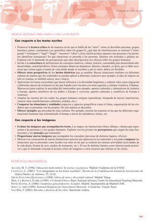 MEDIDAS DESEABLES PARA LLEVAR A CABO LA PROPUESTA
Con respecto a los textos escritos
• Promover la lectura crítica de las maneras en las que se habla de los “otros”: cómo se describen personas, grupos
humanos, países, continentes (¿se generaliza sobre los grupos?); ¿qué tipo de clasificaciones se realizan? (“inmi-
grante”-“extranjero”; “legal”-“ilegal”, “nosotros”-“ellos”) ¿Esas clasificaciones separan a las personas o les permi-
ten identificar semejanzas? En qué situaciones se presenta a las personas. Quiénes son incluidos y quiénes no.
Explorar con el alumnado las percepciones que tales descripciones nos ofrecen sobre los grupos humanos.
• Invitar a la reescritura de definiciones de conceptos relativos: cultura, historia, comunidad, país desarrollado/sub-
desarrollado, central/periférico. Estos conceptos deben ser dinámicos, abiertos, situados, es decir, que se debe reco-
nocer que varían según el punto de vista desde donde se escriben y, por lo tanto, deben ser flexibles.
• Ofrecer otras perspectivas de los hechos históricos que se enseñan. Buscar situaciones similares en diferentes
culturas de manera que los contenidos se puedan aplicar a diferentes contextos (por ejemplo, la idea de imperio no
sólo es romana, es también azteca, inca o maya).
• Aprovechar los temas curriculares que hacen referencia a la diversidad lingüística y cultural, tales como migración
o diferentes épocas de la historia en las que España creó vínculos con otras regiones y culturas (América, Filipinas,
Marruecos) para explicar la necesidad del intercambio (por ejemplo, aportes culturales y alimenticios de América
a Europa, aportes científicos de los árabes a Europa y viceversa, aportes culturales y científicos de Europa a
América).
• Ampliar las razones por las cuales los grupos humanos emigran (aprendizaje, búsqueda de nuevas experiencias,
conocer otras manifestaciones culturales, estudiar, etc.).
• Comparar las situaciones y realidades (espacios y aspectos geográficos como el clima, organización de las ciu-
dades) que se presentan con las propias. De esta manera se descentra.
• Ofrecer ejemplos que procedan de otras culturas. Por ejemplo, mostrar las maneras en las que las diferentes orga-
nizaciones humanas han sistematizado el tiempo a través de calendarios, relojes, etc.
Con respecto a las imágenes
• Evaluar las imágenes que acompañan los textos. Los mapas, las ilustraciones (fotos, dibujos, viñetas) que repre-
sentan a las personas y a los grupos humanos. Explorar con los jóvenes las percepciones que surgen de estas ilus-
traciones y los mensajes que transmiten.
• Proporcionar nuevas imágenes que acompañen los conceptos (personas de distintos lugares, oficios).
• Motivar a la consecución de nuevas ilustraciones para las que aparecen en los materiales y así poder comparar las
situaciones que se presentan como locales con otras en las que se realicen las mismas actividades (actividades de
la vida diaria, formas de ocio, medios de transporte, etc.). El uso de distintas fuentes como internet puede promo-
ver a que el alumnado extienda la lectura crítica de imágenes a otros recursos que utilizan en las clases.
REFERENCIAS BIBLIOGRÁFICAS
AGUADO, M. T. (1996): Educación multicultural. Su teoría y su práctica. Madrid: Cuadernos de la UNED.
CASTIELLO, C. (2003): “Los inmigrantes en los textos escolares”, Revista de la Confederación Estatal de Asociaciones de
Padres/Madres de Alumnos, 75, 23-26.
GRUPO ELEUTERIO QUINTANILLA (1998): Libros de texto y diversidad cultural. Madrid: Talasa.
MOK, I. y REINSCH, P. (eds.) (1999): A Colorful Choice. Parel, National Advisory Centre for Intecultural Teaching Materials.
PATIÑO SANTOS, A. (2006): Cuadernos para profesores: Ecuador. Madrid: Ayuntamiento de Madrid/UAM.
SERCU, L. (ed.) (1999): National Helpdesks for Intercultural Materials. A Guideline. Utrech: Parel.
VAN DIJK, T. (2003): Racismo y discurso de las elites. Barcelona: Gedisa.
151
Estrategias de centro/de aula
 