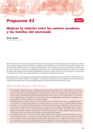 Propuesta 43
Mejorar la relación entre los centros escolares
y las familias del alumnado
Xavier Besalú
Universidad de Girona
Mientras las leyes y las orientaciones oficiales otorgan un lugar preeminente a la participación de las familias en la educa-
ción escolar de sus hijas e hijos, la realidad es de descontento, de indiferencia o de desafección desde todos los ángulos. Por
parte del profesorado de los centros se acusa a las familias de no acudir cuando se las convoca, de interesarse más bien poco
por lo que ocurre en los centros, por el trabajo del profesorado y por el desempeño del alumnado. Por parte de las familias
el centro escolar aparece como un mundo infranqueable y hermético, del que se desconoce casi todo, con un acceso escaso
a la información, de forma que la guía principal es el recuerdo de la propia historia escolar.
Por supuesto que no es así en todos los casos y que hay diferencias sustanciales entre centros públicos y privados, entre cen-
tros de Educación Infantil, Primaria y Secundaria, y en el interior de cada una de estas categorías, pero la percepción y la
realidad es que estamos ante una relación manifiestamente mejorable desde todos los puntos de vista.
MEDIDAS DESEABLES PARA LLEVAR A CABO LA PROPUESTA
• En los procesos de preinscripción y matrícula prima lo burocrático por encima de lo institucional y lo que debería
ser un auténtico proceso de acogida. Cuando una familia elige un centro para su hijo o hija, de alguna forma sus-
cribe un contrato que se pretende duradero con una institución con la que va a compartir algo muy valioso para ella:
el crecimiento y el desarrollo integral de la persona de su hijo o hija, de forma que el centro escolar se va a conver-
tir en un segundo hogar y el profesorado va asumir funciones de acompañamiento, autorización, orientación y con-
trol semejantes en muchos aspectos a la tarea de los padres.
• Las familias eligen un centro escolar, no un determinado profesor o profesora, por lo que es imprescindible dar a
este encuentro un sentido institucional que en la mayor parte de los casos no se da. Las familias deben mantener
una entrevista con la dirección del centro; deben conocer de primera mano las características físicas de este entor-
no en el que va a desarrollarse durante bastantes años y horas la vida de sus hijos; es importante conocer el proyec-
to educativo del centro, no sólo a nivel formal (los principios por los que se guía y los grandes objetivos que se
plantea), sino también las formas concretas que se han previsto para llevarlo a cabo, responder y dar cuenta de ello;
y deben poder iniciar una relación de confianza con una institución que aprecian.
• Las relaciones entre el tutor o tutora de los hijos o hijas respectivos debe ir bastante más allá de las insulsas reunio-
nes de comienzo de curso, en muchos casos estrictamente formales, anodinas y repetitivas, donde se ha creado
la rutina de que los padres y las madres escuchan, piden aclaraciones, pero de ningún modo pueden verter crí-
ticas o preguntar por la justificación pedagógica de determinadas decisiones tomadas por los centros, o propo-
ner iniciativas de participación familiar más interesantes y atractivas. Y más allá también de las entrevistas, que
155
Calidad
 