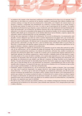 156
Libro Blanco de la Educación Intercultural
se producen sólo cuando se dan situaciones conflictivas o el rendimiento de los hijos no es el esperado. Estas
entrevistas no sólo deben ser a petición de las familias, también el profesorado tutor debería establecer una
corriente continua a lo largo del curso de comunicación e intercambio, con el objetivo de conocer mejor a sus
alumnos y alumnas y comprender más afinadamente sus conductas, al mismo tiempo que se puede orientar a
las familias para mejorar el estado de las cosas. Lo cierto es que la participación de los padres y las madres
depende de la información de que disponen, escasa e insuficiente, pero esta información está mayoritariamente en
manos del profesorado y de la institución, que debería esforzarse más en dar explicaciones y en someter a la con-
sideración y a la crítica de la comunidad escolar algunas de las alternativas tomadas o de los caminos emprendidos.
También cabría añadir que la comunicación con las familias debe buscar nuevas fórmulas y espacios, algunas más
informales, donde la relación pueda fluir con más naturalidad y eficacia.
• Ahí hay otro tema importante: la fluidez de la información. En la era de la información y la comunicación, sería
deseable e incluso obligatorio que todos los centros escolares dispusieran de una página web y que tuvieran tam-
bién los recursos y dispusieran de los medios para tenerla viva y actualizada (no debería ser una carga más para la
dirección o para el profesorado). Allí deberían estar los documentos institucionales, todos; allí debería estar el pro-
grama previsto a desarrollar a lo largo del curso y para las distintas áreas; allí debería haber un acceso fácil a la
dirección y al profesorado; allí deberían colgarse escenas de la vida cotidiana y realizaciones significativas de los
grupos de alumnos y alumnas y algunas de sus producciones.
• También son mejorables los traspasos de información en los momentos en que los centros dan cuenta de la evalua-
ción, de las calificaciones y de los resultados del trabajo del alumnado. Hay un acuerdo bastante generalizado en
considerar que las puntuaciones numéricas o las clásicas de insuficiente, suficiente, bien, notable y excelente pro-
porcionan una información rápida sobre el estado de la cuestión, pero no proporcionan ninguna explicación de su
significado, aplicado a las distintas competencias y saberes incluidos y trabajados dentro de cada materia, ni sugie-
ren cuáles pueden ser las causas de dichos resultados, ni los caminos para mejorarlos si es el caso. Los informes de
evaluación, tan denostados sobre todo por parte del profesorado, no sólo daban muchísima más información, sino
que además era información de más calidad y que daba pie a mantener un diálogo fructífero con las respectivas
familias. Una parte del profesorado los denostaba porque hacerlos bien hechos supone una carga de trabajo impor-
tante, pero se trata del trabajo de un o una profesional con autonomía y responsabilidad que emite un juicio argu-
mentado sobre el progreso y la situación de cada una y cada uno de sus alumnos, tal vez el momento en que se pone
más en juego la profesionalidad y el saber hacer del profesorado.
• Finalmente, tampoco la participación en y de las asociaciones de padres y madres es boyante. Unas veces porque
son vistas como la oposición organizada a los equipos directivos, otras porque representan el largo brazo de la
misma dirección… Lo cierto es que su vida suele ser lánguida, sus competencias irrelevantes, más allá de las apor-
taciones económicas que puedan hacer a los propios centros, siempre escasos de dinero o de la representación cor-
porativa que ostentan. Los consejos escolares de centro, si la dirección de los centros no hace un esfuerzo ingente
de traspaso de información, de explicación de las decisiones tomadas y de someter a criterio público tanto la pro-
gramación anual como la memoria anual, que debería ser un auténtico ejercicio de autoevaluación y de propuestas
de mejora, son organismos que rayan la inutilidad.
• Por todo lo cual, se hace necesaria una auténtica política y una verdadera estrategia para fomentar una auténtica
participación de las familias en la vida escolar y para estimular unas relaciones vivas, enriquecedoras para todos
y todas y efectivas.
 