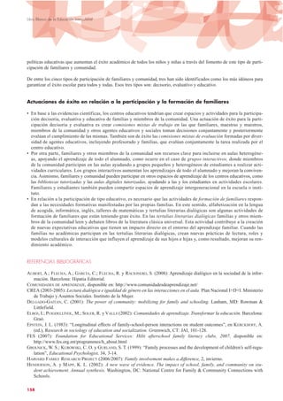 políticas educativas que aumentan el éxito académico de todos los niños y niñas a través del fomento de este tipo de parti-
cipación de familiares y comunidad.
De entre los cinco tipos de participación de familiares y comunidad, tres han sido identificados como los más idóneos para
garantizar el éxito escolar para todos y todas. Esos tres tipos son: decisorio, evaluativo y educativo.
Actuaciones de éxito en relación a la participación y la formación de familiares
• En base a las evidencias científicas, los centros educativos tendrían que crear espacios y actividades para la participa-
ción decisoria, evaluativa y educativa de familias y miembros de la comunidad. Una actuación de éxito para la parti-
cipación decisoria y evaluativa es crear comisiones mixtas de trabajo en las que familiares, maestras y maestros,
miembros de la comunidad y otros agentes educativos y sociales toman decisiones conjuntamente y posteriormente
evalúan el cumplimiento de las mismas. También son de éxito las comisiones mixtas de evaluación formadas por diver-
sidad de agentes educativos, incluyendo profesorado y familias, que evalúan conjuntamente la tarea realizada por el
centro educativo.
• Por otra parte, familiares y otros miembros de la comunidad son recursos clave para incluirse en aulas heterogéne-
as, apoyando el aprendizaje de todo el alumnado, como ocurre en el caso de grupos interactivos, donde miembros
de la comunidad participan en las aulas ayudando a grupos pequeños y heterogéneos de estudiantes a realizar acti-
vidades curriculares. Los grupos interactivos aumentan los aprendizajes de todo el alumnado y mejoran la conviven-
cia. Asimismo, familiares y comunidad pueden participar en otros espacios de aprendizaje de los centros educativos, como
las bibliotecas tutorizadas y las aulas digitales tutorizadas, ayudando a las y los estudiantes en actividades escolares.
Familiares y estudiantes también pueden compartir espacios de aprendizaje intergeneracional en la escuela o insti-
tuto.
• En relación a la participación de tipo educativo, es necesario que las actividades de formación de familiares respon-
dan a las necesidades formativas manifestadas por las propias familias. En este sentido, alfabetización en la lengua
de acogida, informática, inglés, talleres de matemáticas y tertulias literarias dialógicas son algunas actividades de
formación de familiares que están teniendo gran éxito. En las tertulias literarias dialógicas familias y otros miem-
bros de la comunidad leen y debaten libros de la literatura clásica universal. Esta actividad contribuye a la creación
de nuevas expectativas educativas que tienen un impacto directo en el entorno del aprendizaje familiar. Cuando las
familias no académicas participan en las tertulias literarias dialógicas, crean nuevas prácticas de lectura, roles y
modelos culturales de interacción que influyen el aprendizaje de sus hijos e hijas y, como resultado, mejoran su ren-
dimiento académico.
REFERENCIAS BIBLIOGRÁFICAS
AUBERT,A.;FLECHA,A.;GARCÍA,C.;FLECHA,R.yRACIONERO,S.(2008):Aprendizajedialógicoenlasociedaddelainformación.Barcelona:HipatiaEditorial.
AUBERT, A.; FLECHA, A.; GARCÍA, C.; FLECHA, R. y RACIONERO, S. (2008): Aprendizaje dialógico en la sociedad de la infor-
mación. Barcelona: Hipatia Editorial.
COMUNIDADES DE APRENDIZAJE, disponible en: http://www.comunidadesdeaprendizaje.net/
CREA (2003-2005): Lectura dialógica e igualdad de género en las interacciones en el aula. Plan Nacional I+D+I. Ministerio
de Trabajo y Asuntos Sociales. Instituto de la Mujer.
DELGADO-GAITÁN, C. (2001): The power of community: mobilizing for family and schooling. Lanham, MD: Rowman &
Littlefield.
ELBOJ, I.; PUIGDELLÍVOL, M.; SOLER, R. y VALLS (2002): Comunidades de aprendizaje. Transformar la educación. Barcelona:
Graó.
EPSTEIN, J. L. (1983): “Longitudinal effects of family-school-person interactions on student outcomes”, en KERCKHOFF, A.
(ed.), Research in sociology of education and socialization. Greenwich, CT: JAI, 101-128.
FES (2007): Foundation for Educational Services: Hilti afterschool family literacy clubs, 2007, disponible en:
http://www.fes.org.mt/programmes/h_about.html
GROLNICK, W. S.; KUROWSKI, C. O. y GURLAND, S. T. (1999): “Family processes and the development of children’s self-regu-
lation”, Educational Psychologist, 34, 3-14.
HARVARD FAMILY RESEARCH PROJECT (2006/2007): Family involvement makes a difference, 2, invierno.
HENDERSON, A. y MAPP, K. L. (2002): A new wave of evidence. The impact of school, family, and community on stu-
dent achievement. Annual synthesis. Washington, DC: National Centre for Family & Community Connections with
Schools.
158
Libro Blanco de la Educación Intercultural
 