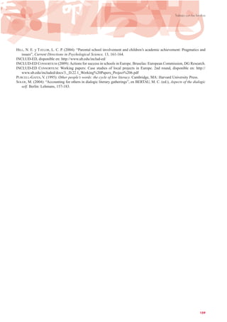 HILL, N. E. y TAYLOR, L. C. P. (2004): “Parental school involvement and children’s academic achievement: Pragmatics and
issues”, Current Directions in Psychological Science, 13, 161-164.
INCLUD-ED, disponible en: http://www.ub.edu/includ-ed/
INCLUD-ED CONSORTIUM (2009): Actions for success in schools in Europe. Bruselas: European Commission, DG Research.
INCLUD-ED CONSORTIUM: Working papers: Case studies of local projects in Europe. 2nd round, disponible en: http://
www.ub.edu/included/docs/3._D.22.1_Working%20Papers_Project%206.pdf
PURCELL-GATES, V. (1995): Other people’s words: the cycle of low literacy. Cambridge, MA: Harvard University Press.
SOLER, M. (2004): “Accounting for others in dialogic literary gatherings”, en BERTAU, M. C. (ed.), Aspects of the dialogic
self. Berlín: Lehmans, 157-183.
159
Trabajo con las familias
 