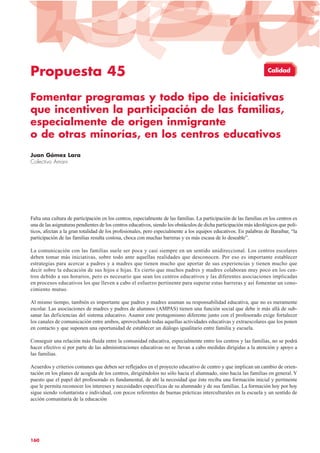 Propuesta 45
Fomentar programas y todo tipo de iniciativas
que incentiven la participación de las familias,
especialmente de origen inmigrante
o de otras minorías, en los centros educativos
Juan Gómez Lara
Colectivo Amani
Falta una cultura de participación en los centros, especialmente de las familias. La participación de las familias en los centros es
una de las asignaturas pendientes de los centros educativos, siendo los obstáculos de dicha participación más ideológicos que polí-
ticos, afectan a la gran totalidad de los profesionales, pero especialmente a los equipos educativos. En palabras de Baraibar, “la
participación de las familias resulta costosa, choca con muchas barreras y es más escasa de lo deseable”.
La comunicación con las familias suele ser poca y casi siempre en un sentido unidireccional. Los centros escolares
deben tomar más iniciativas, sobre todo ante aquellas realidades que desconocen. Por eso es importante establecer
estrategias para acercar a padres y a madres que tienen mucho que aportar de sus experiencias y tienen mucho que
decir sobre la educación de sus hijos e hijas. Es cierto que muchos padres y madres colaboran muy poco en los cen-
tros debido a sus horarios, pero es necesario que sean los centros educativos y las diferentes asociaciones implicadas
en procesos educativos los que lleven a cabo el esfuerzo pertinente para superar estas barreras y así fomentar un cono-
cimiento mutuo.
Al mismo tiempo, también es importante que padres y madres asuman su responsabilidad educativa, que no es meramente
escolar. Las asociaciones de madres y padres de alumnos (AMPAS) tienen una función social que debe ir más allá de sub-
sanar las deficiencias del sistema educativo. Asumir este protagonismo diferente junto con el profesorado exige fortalecer
los canales de comunicación entre ambos, aprovechando todas aquellas actividades educativas y extraescolares que los ponen
en contacto y que suponen una oportunidad de establecer un diálogo igualitario entre familia y escuela.
Conseguir una relación más fluida entre la comunidad educativa, especialmente entre los centros y las familias, no se podrá
hacer efectivo si por parte de las administraciones educativas no se llevan a cabo medidas dirigidas a la atención y apoyo a
las familias.
Acuerdos y criterios comunes que deben ser reflejados en el proyecto educativo de centro y que implican un cambio de orien-
tación en los planes de acogida de los centros, dirigiéndolos no sólo hacia el alumnado, sino hacia las familias en general. Y
puesto que el papel del profesorado es fundamental, de ahí la necesidad que éste reciba una formación inicial y pertinente
que le permita reconocer los intereses y necesidades específicas de su alumnado y de sus familias. La formación hoy por hoy
sigue siendo voluntarista e individual, con pocos referentes de buenas prácticas interculturales en la escuela y un sentido de
acción comunitaria de la educación
160
Calidad
 
