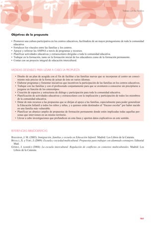 Objetivos de la propuesta
• Promover una cultura participativa en los centros educativos, facilitadora de un mayor protagonismo de toda la comunidad
educativa.
• Fortalecer los vínculos entre las familias y los centros.
• Apoyar y reforzar las AMPAS a través de programas y recursos.
• Planificar actividades educativas y extraescolares dirigidas a toda la comunidad educativa.
• Trabajar en la formación, tanto en la formación inicial de los educadores como de la formación permanente.
• Contar con un proyecto integral de educación intercultural.
MEDIDAS DESEABLES PARA LLEVAR A CABO LA PROPUESTA
• Diseño de un plan de acogida con el fin de facilitar a las familias nuevas que se incorporan al centro un conoci-
miento más preciso de la forma de actuar de éste en varios idiomas.
• Elaborar programas y fomentar iniciativas que incentiven la participación de las familias en los centros educativos.
• Trabajar con las familias y con el profesorado conjuntamente para que se aventuren a conocerse sin precipitarse a
juzgarse en función de los estereotipos.
• Creación de espacios y estructuras de diálogo y participación para toda la comunidad educativa.
• Planificación de actividades educativas y extraescolares con la implicación y participación de todos los miembros
de la comunidad educativa.
• Dotar de más recursos a las propuestas que se dirijan al apoyo a las familias, especialmente para poder generalizar
la Educación Infantil a todos los niños y niñas, y a quienes están destinados al “fracaso escolar” por haber nacido
en una familia más vulnerable.
• Planificar un abanico amplio de propuestas de formación permanente donde estén implicadas todas aquellas per-
sonas que intervienen en un mismo territorio.
• Llevar a cabo investigaciones que profundicen en esta línea y aporten datos explicativos en este sentido.
REFERENCIAS BIBLIOGRÁFICAS
BARAIBAR, J. M. (2005): Inmigración, familias y escuela en Educación Infantil. Madrid: Los Libros de la Catarata.
BESALÚ, X. y TORT, J. (2009): Escuela y sociedad multicultural. Propuestas para trabajar con alumnado extranjero. Editorial
Mad.
GÓMEZ, J. (coord.) (2004): La escuela intercultural. Regulación de conflictos en contextos multiculturales. Madrid: Los
Libros de la Catarata.
161
Trabajo con las familias
 