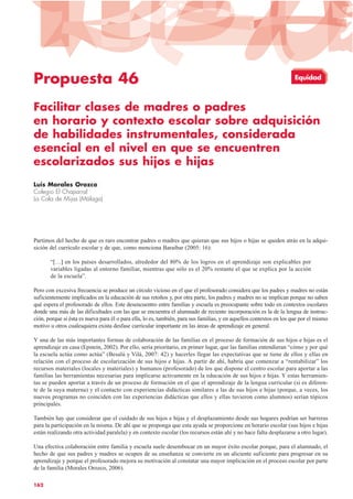 Propuesta 46
Facilitar clases de madres o padres
en horario y contexto escolar sobre adquisición
de habilidades instrumentales, considerada
esencial en el nivel en que se encuentren
escolarizados sus hijos e hijas
Luis Morales Orozco
Colegio El Chaparral
La Cala de Mijas (Málaga)
Partimos del hecho de que es raro encontrar padres o madres que quieran que sus hijos o hijas se queden atrás en la adqui-
sición del currículo escolar y de que, como menciona Baraibar (2005: 16):
“[…] en los países desarrollados, alrededor del 80% de los logros en el aprendizaje son explicables por
variables ligadas al entorno familiar, mientras que sólo es el 20% restante el que se explica por la acción
de la escuela”.
Pero con excesiva frecuencia se produce un círculo vicioso en el que el profesorado considera que los padres y madres no están
suficientemente implicados en la educación de sus retoños y, por otra parte, los padres y madres no se implican porque no saben
qué espera el profesorado de ellos. Este desencuentro entre familias y escuela es preocupante sobre todo en contextos escolares
donde una más de las dificultades con las que se encuentra el alumnado de reciente incorporación es la de la lengua de instruc-
ción, porque si ésta es nueva para él o para ella, lo es, también, para sus familias, y en aquellos contextos en los que por el mismo
motivo u otros cualesquiera exista desfase curricular importante en las áreas de aprendizaje en general.
Y una de las más importantes formas de colaboración de las familias en el proceso de formación de sus hijos e hijas es el
aprendizaje en casa (Epstein, 2002). Por ello, sería prioritario, en primer lugar, que las familias entendieran “cómo y por qué
la escuela actúa como actúa” (Besalú y Vilá, 2007: 42) y hacerles llegar las expectativas que se tiene de ellos y ellas en
relación con el proceso de escolarización de sus hijos e hijas. A partir de ahí, habría que comenzar a “rentabilizar” los
recursos materiales (locales y materiales) y humanos (profesorado) de los que dispone el centro escolar para aportar a las
familias las herramientas necesarias para implicarse activamente en la educación de sus hijos e hijas. Y estas herramien-
tas se pueden aportar a través de un proceso de formación en el que el aprendizaje de la lengua curricular (si es diferen-
te de la suya materna) y el contacto con experiencias didácticas similares a las de sus hijos e hijas (porque, a veces, los
nuevos programas no coinciden con las experiencias didácticas que ellos y ellas tuvieron como alumnos) serían tópicos
principales.
También hay que considerar que el cuidado de sus hijos e hijas y el desplazamiento desde sus hogares podrían ser barreras
para la participación en la misma. De ahí que se proponga que esta ayuda se proporcione en horario escolar (sus hijos e hijas
están realizando otra actividad paralela) y en contexto escolar (los recursos están ahí y no hace falta desplazarse a otro lugar).
Una efectiva colaboración entre familia y escuela suele desembocar en un mayor éxito escolar porque, para el alumnado, el
hecho de que sus padres y madres se ocupen de su enseñanza se convierte en un aliciente suficiente para progresar en su
aprendizaje y porque el profesorado mejora su motivación al constatar una mayor implicación en el proceso escolar por parte
de la familia (Morales Orozco, 2006).
162
Equidad
 