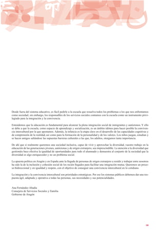Desde fuera del sistema educativo, es fácil pedirle a la escuela que resuelva todos los problemas a los que nos enfrentamos
como sociedad; sin embargo, los responsables de los servicios sociales contamos con la escuela como un instrumento privi-
legiado para la integración y la convivencia.
Entendemos que la educación es fundamental para alcanzar la plena integración social de inmigrantes y autóctonos. Y ello
se debe a que la escuela, como espacio de aprendizaje y socialización, es un ámbito idóneo para hacer posible la conviven-
cia intercultural por la que apostamos. Además, la infancia es la etapa clave en el desarrollo de las capacidades cognitivas y
de comprensión de la realidad, así como para la formación de la personalidad y de los valores. Los niños juegan, estudian y
se hacen amigos saltándose las supuestas barreras culturales a las que, los adultos, otorgamos tanta importancia.
De ahí que si realmente queremos una sociedad inclusiva, capaz de vivir y aprovechar la diversidad, vuestro trabajo en la
educación de las generaciones jóvenes, autóctonas y de origen extranjero, sea imprescindible. La atención a la diversidad que
gestionáis hace efectiva la igualdad de oportunidades para todo el alumnado y demuestra al conjunto de la sociedad que la
diversidad es algo enriquecedor y no un problema social.
La apuesta política en Aragón y en España ante la llegada de personas de origen extranjero a residir y trabajar entre nosotros
ha sido la de la inclusión y cohesión social de los recién llegados para facilitar una integración mutua. Queremos un proce-
so bidireccional y en igualdad y respeto, con el objetivo de conseguir una convivencia intercultural en lo cotidiano.
La integración y la convivencia intercultural son prioridades estratégicas. Por eso los sistemas públicos debemos dar una res-
puesta ágil, adaptada y operativa a todas las personas, sus necesidades y sus potencialidades.
Ana Fernández Abadía
Consejera de Servicios Sociales y Familia
Gobierno de Aragón
19
 