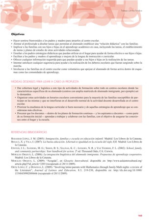 Objetivos
• Hacer sentirse bienvenidos a los padres y madres para atraerlos al centro escolar.
• Alentar al profesorado a diseñar tareas que permitan al alumnado establecer una “relación didáctica” con las familias.
• Implicar a las familias con sus hijos e hijas en el aprendizaje académico en casa, incluyendo las tareas, el establecimiento
de metas y planes de estudio de otras actividades relacionadas.
• Enseñar a los padres estrategias didácticas que puedan utilizar en el hogar para ayudar de forma efectiva a sus hijos e hijas.
• Facilitar a los padres y madres el aprendizaje o mejora de la lengua de instrucción o curricular.
• Ofrecer cualquier información requerida para que puedan ayudar a sus hijos e hijas en la realización de las tareas.
• Intentar satisfacer cualquier sugerencia para ayudar a la realización de los deberes escolares que fueran surgiendo sobre la
marcha.
• Involucrar a las familias en el centro escolar como voluntarios que apoyan al alumnado de forma activa dentro de esque-
mas como las comunidades de aprendizaje.
MEDIDAS DESEABLES PARA LLEVAR A CABO LA PROPUESTA
• Dar cobertura legal y logística a este tipo de actividades de formación sobre todo en centros escolares donde las
características específicas de su alumnado (centros con amplia matrícula de alumnado inmigrante, por ejemplo) así
lo demanden.
• Organizar estas actividades en horarios escolares convenientes para la mayoría de las familias susceptibles de par-
ticipar en las mismas y que no interfieran en el desarrollo normal de la actividad docente desarrollada en el centro
escolar.
• Priorizar la enseñanza de la lengua curricular si fuera necesario y de aquellas estrategias de aprendizaje que se con-
sideraran más efectivas.
• Procurar que los docentes —dentro de los planes de formación continua— y los aspirantes a docentes —como parte
de su formación inicial— aprendan a trabajar y colaborar con las familias, con el objetivo de asegurar las conexio-
nes entre el hogar y la escuela.
REFERENCIAS BIBLIOGRÁFICAS
BARAIBAR LÓPEZ, J. M. (2005): Inmigración, familias y escuela en educación infantil. Madrid: Los Libros de la Catarata.
BESALÚ, X. y VILA, I. (2007): La buena educación. Libertad es igualdad en la escuela del siglo XXI. Madrid: Los Libros de
la Catarata.
EPSTEIN, J. L.; SANDERS, M. G.; SIMON, B. S.; SALINAS, K. C.; JANSORN, N. R. y VAN VOORHIS, F. L. (2002): School, family,
and community partnerships: Your handbook for action, 2ª ed. Thousand Oaks, CA: Corwin.
MORALES OROZCO, L. (2006): La integración lingüística del alumnado inmigrante. Propuestas de aprendizaje cooperativo.
Madrid: Los Libros de la Catarata.
MORALES OROZCO, L. (2009): “Acogida”, en Glosario Intercultural, disponible en: http://www.aulaintercultural.org/
article.php3?id_article=3203 (recuperado el 20/11/2009).
ORTIZ LÓPEZ, C. y DONOVAN, L. (2009): “Involving latino parents with Mathematics through family Math nights: a review of
the Literature”, Journal of Latinos and Education, 8:3, 219-230, disponible en: http://dx.doi.org/10.1080/
15348430902888666 (recuperado el 20/11/2009).
163
Trabajo con las familias
 