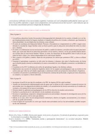 convocatorias celebradas en las universidades españolas. Contrasta esto con la abundante publicidad de centros que ani-
man a los posibles aspirantes a seguir cursos preparatorios con la promesa de un fácil acceso26, suele indicarse que no
se necesitan conocimientos previos ni ningún tipo de titulación.
MEDIDAS DESEABLES PARA LLEVAR A CABO LA PROPUESTA
Para el grupo A:
• Las políticas educativas locales favorecerán la heterogeneidad del alumnado de los centros, evitando a su vez lar-
gos desplazamientos desde los hogares mediante el respaldo de políticas de vivienda y urbanismo, que fomenten la
interculturalidad y la movilidad entre las distintas zonas urbanas.
• El centro de enseñanza (de Educación Infantil, Primaria o Secundaria) se comprometerá en su PEC a seguir consi-
derando la variedad de origen familiar como un factor positivo para la educación intercultural de todos los alum-
nos y alumnas.
• El centro, en colaboración con las asociaciones de padres y madres de alumnos, articulará aulas de apoyo para fami-
liares, que vayan más allá de las entrevistas personales con los tutores y tutoras y en las que puedan tratarse destre-
zas sociales para la convivencia familiar. Valorar, en suma, las situaciones de desequilibrio entre el aula en la que
están los hijos e hijas y los valores desprendidos de la convivencia familiar
• Dar a conocer a los padres y madres, objeto de esta propuesta, los valores que sustentan el PEC y cómo se reflejan
en el PCC.
• Fomentar el aprendizaje cooperativo no sólo entre los alumnos y alumnas, sino entre la familia-centro, de forma
que la familia pueda construir su identidad en la nueva comunidad sin verse obligada a renunciar a su identidad ori-
ginaria.
• Considerar en los PCC la diferencia de estilos de aprendizaje ligados a las distintas culturas.
• Implementar una sección de mediación lingüística dentro de los equipos psicopedagógicos que ya existen en los
centros para que todas las actividades organizadas se planteasen desde una perspectiva intercultural y lingüística.
• Considerar eficazmente la posibilidad de que la formación continua del profesorado, exigida por estas situaciones,
se compute y se requiera a efectos laborales.
Para el grupo B:
• Incorporar el perfil de este tipo de estudiante a los PEC de algunos IES de cada localidad.
• Atender esa incorporación implementando aulas de apoyo que se dirijan no sólo a superar el examen de acceso a la
universidad, sino a la adquisición de hábitos de estudio y a la actualización de técnicas necesarias en el estudio uni-
versitario y de manejo de las nuevas tecnologías.
• Orientar desde los gabinetes psicopedagógicos de los IES la elección de estudios universitarios.
• Facilitar la conciliación de la vida laboral y la de estudiante universitario.
• Favorecer el aprendizaje cooperativo intergeneracional en la universidad y fomentar la investigación acerca de los
beneficios que genera y de los retos que plantea.
• Indicar, en su caso, otras vías de enriquecimiento intelectual y afectivo no ligadas, necesariamente, a la consecu-
ción de un grado universitario.
• Crear la figura de responsable de centro que vincule estas actividades con la o las universidades, posibles recepto-
ras de este alumnado.
REFERENCIAS BIBLIOGRÁFICAS
DURÁN, D. y VIDAL, V. (2004): Tutoría entre iguales: de la teoría a la práctica. Un método de aprendizaje cooperativo para
la diversidad en secundaria. Barcelona: Graó.
GARCÍA GARRIDO, J. L. (2000): “Autonomía escolar y participación democrática”, La sociedad educadora. Madrid:
Fundación Independiente.
168
Libro Blanco de la Educación Intercultural
26 http://www.accesoalauniversidad.com/prueba_de_acceso_a_la_universidad.htm; www.formacion-universitaria.com; www.aprendemas.com
 