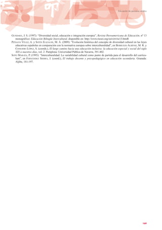 GUNDARA, J. S. (1997): “Diversidad social, educación e integración europea”, Revista Iberoamericana de Educación, nº 13
monográfico: Educación Bilingüe Intercultural, disponible en: http://www.rieoei.org/oeivirt/rie13.htmR
PEÑALVA VÉLEZ, A. y SOTÉS ELIZALDE, M. Á. (2009): “Evolución histórica del concepto de diversidad cultural en las leyes
educativas españolas en comparación con la normativa europea sobre interculturalidad”, en BERRUEZO ALBÉNIZ, M. R. y
CONEJERO LÓPEZ, S. (coords.), El largo camino hacia una educación inclusiva: la educación especial y social del siglo
XIX a nuestros días, vol. 2. Pamplona: Universidad Pública de Navarra, 391-402.
SOTO MARATA, P. (1995): “Interculturalidad: La variabilidad cultural como punto de partida para el desarrollo del currícu-
lum”, en FERNÁNDEZ SIERRA, J. (coord.), El trabajo docente y psicopedagógico en educación secundaria. Granada:
Aljibe, 181-197.
169
Educación de personas adultas
 