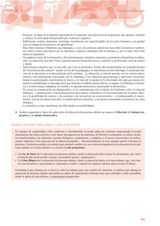 – Practicar, en lugar de la habitual educación de la respuesta, una educación de la pregunta, que agudice, estimule
y refuerce la curiosidad indispensable por el proceso cognitivo.
– Reflexionar, evaluar, programar, investigar, transformar son especificidades de los seres humanos y no pueden
estar al margen de los procesos de aprendizaje.
– Hace falta rechazar el fatalismo que impregna, a veces, las prácticas educativas; hace falta incorporar el optimis-
mo crítico y hacer una opción por la esperanza, exigencia ontológica del ser humano, y, por lo tanto, hace falta
educar la esperanza.
– No podemos hacer de la formación y del entrenamiento conceptos sinónimos; no podemos despolitizar la educa-
ción. La educación, nos dice Freire, necesita tanto de formación técnica, científica y profesional, como de sueños
y utopía.
– Toda práctica educativa que va más allá, que evita la dicotomía “lectura del mundo/lectura de la palabra-lectura
del texto/lectura del contexto”, pierde su aval de la pedagogía y se transforma en mera ideología. La principal fun-
ción de la educación es la desocultación de la realidad... La educación, si está de acuerdo con los valores demo-
cráticos, está íntimamente relacionada con la ciudadanía. Una educación que proponga y aproveche situaciones
donde los participantes experimenten la fuerza y el valor de la unidad en la diversidad, sin nada que pueda esti-
mular la insolidaridad, es una educación que fomenta los hábitos democráticos, el respeto a la libertad, la toleran-
cia y la convivencia ciudadana. Se enseña y se aprende democracia, practicando la democracia...
– No existe la comunicación sin dialogicidad y en la comunicación está el núcleo del fenómeno vital. La relación
dialógica —comunicación y intercomunicación entre sujetos, refractarios a la burocratización de su mente, abier-
tos a la posibilidad de conocer y de aumentar y de reconstruir los conocimientos— es indispensable al conoci-
miento. Una de las tareas esenciales en nuestra práctica educativa, y en nuestra comunidad, es promover un clima
dialógico.
– La cuestión es como transformar las dificultades en posibilidades...
4. Ámbito organizativo: hacer de cada centro de educación de personas adultas un espacio de libertad, de trabajo coo-
perativo y de debate democrático.
MEDIDAS DESEABLES PARA LLEVAR A CABO LA PROPUESTA
En tiempos de complejidad, crisis, confusión e incertidumbre se puede optar por continuar manteniendo la actual
manufactura del idiota colectivo o por hacer una apuesta por la esperanza, la libertad, la autonomía, la crítica, la pra-
xis transformadora, las relaciones sociales dialógicas, cooperativas y solidarias y el acceso democrático al conoci-
miento implícitos a los proyectos de la educación popular… Reconociéndonos en esta segunda opción volvemos al
principio: la primera medida con sentido para producir cambios de una cierta envergadura en la educación de las per-
sonas adultas en la línea anterior se concreta en dos propuestas:
• Una ley de bases de la educación de personas adultas, desde la educación básica hasta la universitaria, que inicie
el tránsito del actual modelo escolar a un modelo social y comunicativo.
• Un Libro Blanco de la educación de personas adultas, desde la educación básica a la universitaria, que, con crite-
rios movilizadores y participativos, sistematice, evalúe y muestre los mejores caminos para recorrer el futuro.
Entendemos que mientras no se lleven a cabo los trabajos para este cambio de cimientos, el edificio que alberga la
educación de personas adultas sólo podrá ser objeto de superficiales reformas muy poco rentables y nada sostenibles
desde la óptica de una política y ecopedagogía progresistas.
171
Educación de personas adultas
 