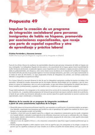 Propuesta 49
Impulsar la creación de un programa
de integración sociolaboral para personas
inmigrantes de habla no hispana, promovido
por asociaciones especializadas, que recoja
una parte de español específico y otra
de aprendizaje y práctica laboral
Cristina Fernández y Azucena Lorenzo
ASILIM (Asociación para la Integración Lingüística de los Inmigrantes en Madrid)
Fuera de las ofertas clásicas de enseñanza, las oportunidades educativas para personas inmigrantes de habla no hispana son
muy restringidas. Los trabajadores llegados de otros países y sin conocimiento de la lengua, apenas tienen la posibilidad de
recibir formación profesional, exceptuando algunos cursos impartidos por los sindicatos o alguna iniciativa aislada de enti-
dades no gubernamentales; por desgracia, estos cursos tienen escasa incidencia en el conjunto de la población inmigrante.
Este hecho dificulta aún más el que puedan superar el nivel de semiespecialización y, por tanto, se les sigue manteniendo en
el estatus de mano de obra barata y se sigue propiciando el hecho de trabajadores sin contrato, con mínimas condiciones
laborales e inseguridad en el puesto de trabajo.
En el plano laboral es necesario desterrar la idea de que los trabajadores inmigrantes usurpan los puestos de trabajo a los
nacionales. Infinidad de estudios demuestran que las actividades laborales desarrolladas por los españoles y por los inmi-
grantes no entran en competencia, salvo en casos excepcionales, ya que estos últimos desempeñan los trabajos más duros y
menos rentables económicamente, aceptando, en muchos casos, condiciones que un español nunca aceptaría.
Ya que tradicionalmente a los inmigrantes se les contrata más en los sectores de la construcción, agricultura, servicio domés-
tico, hostelería, etc., se pueden elaborar propuestas de formación que permitan una mejora cualitativa dentro de su profesión;
el hecho de que reciban una formación adecuada en estos sectores específicos puede representar un ascenso a puestos más
especializados, mejor considerados y remunerados.
Objetivos de la creación de un programa de integración sociolaboral
a partir de unos conocimientos específicos de la lengua
• Desarrollar planes de formación profesional específica, que aumenten su cualificación y les permitan ampliar sus perspec-
tivas laborales, impulsando unos programas que faciliten no sólo el aprendizaje del español sino también de oficios y pro-
fesiones a los que puedan acceder con facilidad.
• Ayudarles, a través del curso de español específico, a adquirir una competencia comunicativa que les ayude a integrarse
en el mundo laboral y estimular su participación en las diferentes situaciones con las que se enfrentará día a día: búsque-
da de empleo, trámites administrativos, elaboración de currículum, preparación de entrevistas y todo aquello relacionado
con el mundo del trabajo.
• Adecuar el curso de español al léxico y a las situaciones comunicativas específicas según la materia profesional que se
imparta.
• Diseñar programas dirigidos a cubrir espacios vacíos. Esto no significa que a los inmigrantes se les relegue a ocupar los
puestos que los españoles rechazan por estar situados en el último escalafón del mundo laboral, sino que a partir de
172
Equidad
 