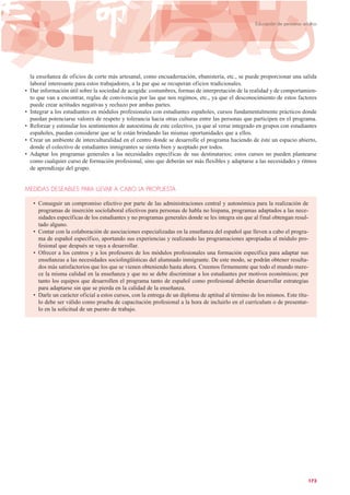 la enseñanza de oficios de corte más artesanal, como encuadernación, ebanistería, etc., se puede proporcionar una salida
laboral interesante para estos trabajadores, a la par que se recuperan oficios tradicionales.
• Dar información útil sobre la sociedad de acogida: costumbres, formas de interpretación de la realidad y de comportamien-
to que van a encontrar, reglas de convivencia por las que nos regimos, etc., ya que el desconocimiento de estos factores
puede crear actitudes negativas y rechazo por ambas partes.
• Integrar a los estudiantes en módulos profesionales con estudiantes españoles, cursos fundamentalmente prácticos donde
puedan potenciarse valores de respeto y tolerancia hacia otras culturas entre las personas que participen en el programa.
• Reforzar y estimular los sentimientos de autoestima de este colectivo, ya que al verse integrado en grupos con estudiantes
españoles, puedan considerar que se le están brindando las mismas oportunidades que a ellos.
• Crear un ambiente de interculturalidad en el centro donde se desarrolle el programa haciendo de éste un espacio abierto,
donde el colectivo de estudiantes inmigrantes se sienta bien y aceptado por todos.
• Adaptar los programas generales a las necesidades específicas de sus destinatarios; estos cursos no pueden plantearse
como cualquier curso de formación profesional, sino que deberán ser más flexibles y adaptarse a las necesidades y ritmos
de aprendizaje del grupo.
MEDIDAS DESEABLES PARA LLEVAR A CABO LA PROPUESTA
• Conseguir un compromiso efectivo por parte de las administraciones central y autonómica para la realización de
programas de inserción sociolaboral efectivos para personas de habla no hispana, programas adaptados a las nece-
sidades específicas de los estudiantes y no programas generales donde se les integra sin que al final obtengan resul-
tado alguno.
• Contar con la colaboración de asociaciones especializadas en la enseñanza del español que lleven a cabo el progra-
ma de español específico, aportando sus experiencias y realizando las programaciones apropiadas al módulo pro-
fesional que después se vaya a desarrollar.
• Ofrecer a los centros y a los profesores de los módulos profesionales una formación específica para adaptar sus
enseñanzas a las necesidades sociolingüísticas del alumnado inmigrante. De este modo, se podrán obtener resulta-
dos más satisfactorios que los que se vienen obteniendo hasta ahora. Creemos firmemente que todo el mundo mere-
ce la misma calidad en la enseñanza y que no se debe discriminar a los estudiantes por motivos económicos; por
tanto los equipos que desarrollen el programa tanto de español como profesional deberán desarrollar estrategias
para adaptarse sin que se pierda en la calidad de la enseñanza.
• Darle un carácter oficial a estos cursos, con la entrega de un diploma de aptitud al término de los mismos. Este títu-
lo debe ser válido como prueba de capacitación profesional a la hora de incluirlo en el currículum o de presentar-
lo en la solicitud de un puesto de trabajo.
173
Educación de personas adultas
 