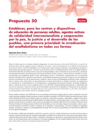 Propuesta 50
Establecer, para los centros y dispositivos
de educación de personas adultas, agentes activos
de solidaridad internacionalista y cooperación
por la paz, la justicia y el desarrollo de los
pueblos, una primera prioridad: la erradicación
del analfabetismo en todas sus formas
Sebastià Parra Nuño
Miembro del Consejo Rector Instituto Paulo Freire (España)
Asociación de Educación Popular Carlos Fonseca Amador (Nicaragua)
Parece evidente que en un sistema educativo progresista, la educación para el desarrollo (ED) debe ser uno de los
elementos que orienten cualquier proyecto educativo de centro, y, más específicamente, en el ámbito de la educación
de personas adultas. Una ED, entendida en su 5ª generación como un proceso educativo con perspectiva de género e
intercultural que pretende generar o reforzar una conciencia crítica y problematizadora sobre la realidad mundial y
facilitar herramientas de análisis de las causas de las desigualdades y para el fomento de la movilización y participa-
ción popular buscando la transformación social hacia horizontes de paz, justicia y desarrollo de los pueblos; es decir,
construyendo una ciudadanía global crítica, políticamente activa y socialmente comprometida con un desarrollo
humano sostenible justo y equitativo para toda las comunidades del planeta que procure satisfacer las necesidades del
presente sin hipotecar las de las generaciones venideras. Entre el marco del paradigma neoliberal actual, fundamen-
tado en valores como el mercado y la mercantilización, la lógica del beneficio y el poder autoritario, la competencia
y la ostentación y el individualismo y la insolidaridad, y el paradigma del desarrollo humano sostenible, fundamen-
tado en valores de justicia social, equidad, respeto a los DD HH, interculturalidad, participación y solidaridad, que
invierte los términos y sitúa en el centro de las prioridades del desarrollo la dignidad y el bienestar de las personas,
la educación para el desarrollo, en íntima relación con la cooperación para el desarrollo, es, por tanto, una propues-
ta emancipadora en la construcción de la ciudadanía global.
Parece evidente, decimos, que la ED debe ser un eje estratégico del proyecto educativo de los centros y dispositivos de edu-
cación de personas adultas cuando, por poner un par de ejemplos conocidos, la UNESCO habla de la educación para el desa-
rrollo sostenible (EDS) (tiene por objeto ayudar a las personas a desarrollar actitudes y capacidades y adquirir conocimien-
tos que les permitan tomar decisiones fundamentadas en beneficio propio y de los demás, ahora y en el futuro, y a poner en
práctica esas decisiones) y proclama como una de sus prioridades en la década 2005-2014 la de coordinar el Decenio de las
Naciones Unidas de la Educación para el Desarrollo Sostenible que tiene por objeto integrar los principios, valores y prác-
ticas del desarrollo sostenible en todos los aspectos de la educación y el aprendizaje, con miras a abordar los problemas
sociales, económicos, culturales y medioambientales del siglo XXI o la ED es una prioridad en el Plan Director 2009-2012
de la Cooperación Española.
En este marco y desde esta concepción se deberían concretar y priorizar siempre propuestas de acciones prácticas pues, a
menudo, muchas formulaciones de contenido emancipador contenidas en los proyectos de centro de personas adultas, divor-
ciadas de toda práctica que las haga visibles y, finalmente, educadoras, no pasan de ser meras declaraciones de buenas inten-
ciones sin otras repercusiones que las propias de la literatura pedagógica. En este sentido hablamos del binomio educación
para el desarrollo y práctica de cooperación para el desarrollo…
174
Equidad
 