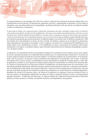 En nuestra propuesta, un eje estratégico de la ED en los centros y dispositivos de educación de personas adultas debe ser la
sensibilización social en general y la formación de cooperantes activistas y comprometidas en particular. Con dos objetivos
principales: crear conciencia política de las desigualdades y problemas derivados de ello que afectan a la población mundial
y educar el compromiso y la esperanza.
Y, por lo que se refiere a la cooperación para el desarrollo, proponemos que debe contemplar siempre entre sus objetivos
como primera prioridad la erradicación del analfabetismo. Nos parece una medida extraordinariamente coherente con todo
lo anterior que, desde las administraciones públicas y el propio centro, se pongan en marcha los mecanismos que movilicen
y faciliten la participación de la comunidad educativa en esta acción práctica, pues no podemos seguir tolerando más tiem-
po la injusticia que permite que una herramienta de civilidad tan antigua y tan sencilla como el alfabeto no pueda estar, 5.000
años después de su descubrimiento, al alcance de todo el mundo. No podemos, inmersos en la sociedad de la información,
seguir ignorando por más tiempo la necesidad, el valor, la urgencia y la justicia de la erradicación del analfabetismo en el
mundo. Mejor, de los analfabetismos en plural… Si el analfabetismo es causa y consecuencia de la pobreza y afecta funda-
mentalmente a las mujeres, no podemos tampoco seguir tolerando la persistencia de las inhumanas desigualdades económi-
cas y de género actuales.
La educación, en la formulación de ED, no ha quedado al margen de la construcción social y práctica de este nuevo espacio
de acción y participación propio de la solidaridad internacionalista que es la cooperación para el desarrollo. Y no puede, por
lo tanto, quedar al margen la educación de personas adultas y la formación académica de sus profesionales. Si las desigual-
dades entre las personas y las naciones son hoy el problema más importante de la humanidad y, por lo tanto, el tema más
trascendente de las ciencias sociales, la posibilidad de conocer directamente la realidad de los países pobres y, sobre todo,
de aprender de los pobres es una exigencia de cualquier proyecto educativo transformador en el ámbito de las personas adul-
tas. Promover la participación en acciones para erradicar el analfabetismo nos puede proporcionar este conocimiento y este
aprendizaje aportando seguramente, además de una gran experiencia personal para las personas y organismos participantes,
una reconsideración de todo aquello que significa formación y educación (de la tecnología hacia la experiencia), una gran
dosis de creatividad (la propia de una cultura de la pobreza tan contrapuesta a la nuestra basada en el desaprovechamiento y
despilfarro de recursos), de conciencia crítica y de cultura de la esperanza (y la esperanza, como nos recuerda P. Freire, se
tiene que educar) y de aprendizajes significativos en materia de valores y relaciones humanas. Es decir, nos puede permitir
aprender muchísimo... El Ministerio de Educación y la Agencia Española de Cooperación Internacional para el Desarrollo
deberían, por tanto, promover y facilitar, con medidas normativas y presupuestarias, esta propuesta.
175
Educación de personas adultas
 
