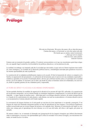 Prólogo
Ella está en el horizonte. Me acerco dos pasos, ella se aleja dos pasos.
Camino diez pasos y el horizonte se corre diez pasos más allá.
Por mucho que yo camine, nunca la alcanzaré.
—¿Para qué sirve la utopía?
—Para eso sirve: para caminar.
Eduardo Galeano
Estamos ante un momento de grandes cambios. El contexto socioeconómico en el que nos encontramos quizá haya relega-
do a un segundo lugar la atención a la diversidad en las políticas educativas y en las prácticas de aula.
La realidad, sin embargo, nos interpela cada día: la sociedad que está siendo y la que será en el futuro requieren otros mode-
los, otras estrategias y, en el ámbito de la educación, políticas nuevas y metodologías renovadas para garantizar el acceso a
las mismas oportunidades de toda la población.
La construcción de la ciudadanía probablemente empiece en la escuela. Si bien la transmisión de valores se comparte en la
familia, la organización del pensamiento y la utilización de herramientas para el ejercicio de una ciudadanía responsable y
solidaria se aprenden en la escuela. El alumnado plural y diverso que conforma nuestras aulas es el prototipo de la sociedad
de hoy y de la de mañana. Es necesario, por lo tanto, que desde las aulas se fomenten valores de solidaridad y de conviven-
cia, desde la equidad, garantes de una ciudadanía justa y responsable.
LA TEORÍA DEL DÉFICIT Y EL ACCESO A LAS MISMAS OPORTUNIDADES
Ya han quedado obsoletas las medidas de urgencia de la década de los noventa del siglo XX, enfocadas a la comunicación
de las personas inmigrantes, con un sistema basado en estrategias lingüísticas compensatorias. La teoría del déficit que ha
imperado —y sigue vigente en muchos casos— debe dejar paso a un enfoque educativo inclusivo, de mutuo enriquecimien-
to y basado en los conocimientos de cada alumno y cada alumna, sea cual sea su procedencia o el sistema educativo previo
a su incorporación al sistema educativo del Estado español.
La coexistencia de lenguas distintas en el aula puede ser una baza de éxito importante si se aprende a manejarla. Y las
lenguas de origen del alumnado inmigrante pueden ser base de aprendizaje de otras lenguas, si las políticas lingüísticas
acaban reconociendo que no existen lenguas de primera y de segunda clase. Mientras el conocimiento del inglés se con-
sidera una ventaja para el aprendizaje de otros idiomas, no es el caso del árabe, del chino o del tagalo, por poner un
ejemplo.
De manera velada o no, se transmite al alumnado una jerarquización de las lenguas extranjeras que influirá directamente
sobre su autoimagen y su acceso a las oportunidades que le ofrece la sociedad. Si no conoce la lengua y sus mecanismos for-
males, no tendrá acceso a la oferta.
21
 