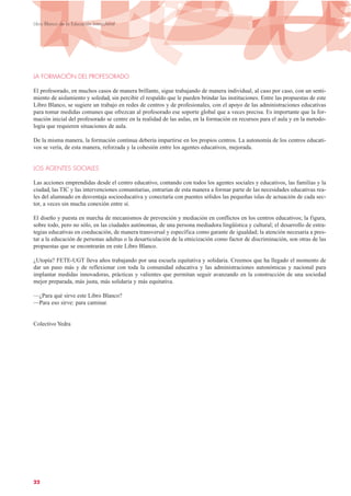LA FORMACIÓN DEL PROFESORADO
El profesorado, en muchos casos de manera brillante, sigue trabajando de manera individual, al caso por caso, con un senti-
miento de aislamiento y soledad, sin percibir el respaldo que le pueden brindar las instituciones. Entre las propuestas de este
Libro Blanco, se sugiere un trabajo en redes de centros y de profesionales, con el apoyo de las administraciones educativas
para tomar medidas comunes que ofrezcan al profesorado ese soporte global que a veces precisa. Es importante que la for-
mación inicial del profesorado se centre en la realidad de las aulas, en la formación en recursos para el aula y en la metodo-
logía que requieren situaciones de aula.
De la misma manera, la formación continua debería impartirse en los propios centros. La autonomía de los centros educati-
vos se vería, de esta manera, reforzada y la cohesión entre los agentes educativos, mejorada.
LOS AGENTES SOCIALES
Las acciones emprendidas desde el centro educativo, contando con todos los agentes sociales y educativos, las familias y la
ciudad, las TIC y las intervenciones comunitarias, entrarían de esta manera a formar parte de las necesidades educativas rea-
les del alumnado en desventaja socioeducativa y conectaría con puentes sólidos las pequeñas islas de actuación de cada sec-
tor, a veces sin mucha conexión entre sí.
El diseño y puesta en marcha de mecanismos de prevención y mediación en conflictos en los centros educativos; la figura,
sobre todo, pero no sólo, en las ciudades autónomas, de una persona mediadora lingüística y cultural; el desarrollo de estra-
tegias educativas en coeducación, de manera transversal y específica como garante de igualdad; la atención necesaria a pres-
tar a la educación de personas adultas o la desarticulación de la etnicización como factor de discriminación, son otras de las
propuestas que se encontrarán en este Libro Blanco.
¿Utopía? FETE-UGT lleva años trabajando por una escuela equitativa y solidaria. Creemos que ha llegado el momento de
dar un paso más y de reflexionar con toda la comunidad educativa y las administraciones autonómicas y nacional para
implantar medidas innovadoras, prácticas y valientes que permitan seguir avanzando en la construcción de una sociedad
mejor preparada, más justa, más solidaria y más equitativa.
—¿Para qué sirve este Libro Blanco?
—Para eso sirve: para caminar.
Colectivo Yedra
22
Libro Blanco de la Educación Intercultural
 