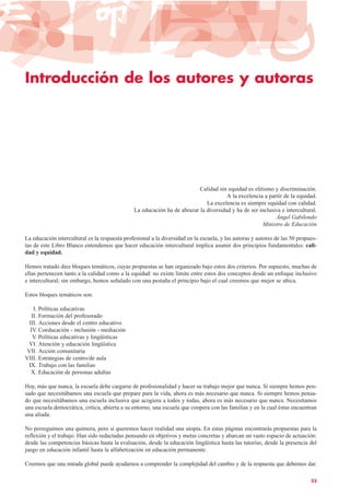 Introducción de los autores y autoras
Calidad sin equidad es elitismo y discriminación.
A la excelencia a partir de la equidad.
La excelencia es siempre equidad con calidad.
La educación ha de abrazar la diversidad y ha de ser inclusiva e intercultural.
Ángel Gabilondo
Ministro de Educación
La educación intercultural es la respuesta profesional a la diversidad en la escuela, y las autoras y autores de las 50 propues-
tas de este Libro Blanco entendemos que hacer educación intercultural implica asumir dos principios fundamentales: cali-
dad y equidad.
Hemos tratado diez bloques temáticos, cuyas propuestas se han organizado bajo estos dos criterios. Por supuesto, muchas de
ellas pertenecen tanto a la calidad como a la equidad: no existe límite entre estos dos conceptos desde un enfoque inclusivo
e intercultural; sin embargo, hemos señalado con una pestaña el principio bajo el cual creemos que mejor se ubica.
Estos bloques temáticos son:
I. Políticas educativas
II. Formación del profesorado
III. Acciones desde el centro educativo
IV. Coeducación - inclusión - mediación
V. Políticas educativas y lingüísticas
VI. Atención y educación lingüística
VII. Acción comunitaria
VIII. Estrategias de centro/de aula
IX. Trabajo con las familias
X. Educación de personas adultas
Hoy, más que nunca, la escuela debe cargarse de profesionalidad y hacer su trabajo mejor que nunca. Si siempre hemos pen-
sado que necesitábamos una escuela que prepare para la vida, ahora es más necesario que nunca. Si siempre hemos pensa-
do que necesitábamos una escuela inclusiva que acogiera a todos y todas, ahora es más necesario que nunca. Necesitamos
una escuela democrática, crítica, abierta a su entorno, una escuela que coopera con las familias y en la cual éstas encuentran
una aliada.
No perseguimos una quimera, pero sí queremos hacer realidad una utopía. En estas páginas encontrarás propuestas para la
reflexión y el trabajo. Han sido redactadas pensando en objetivos y metas concretas y abarcan un vasto espacio de actuación:
desde las competencias básicas hasta la evaluación, desde la educación lingüística hasta las tutorías, desde la presencia del
juego en educación infantil hasta la alfabetización en educación permanente.
Creemos que una mirada global puede ayudarnos a comprender la complejidad del cambio y de la respuesta que debemos dar.
23
 