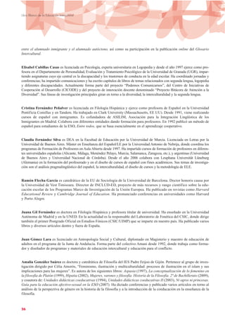 entre el alumnado inmigrante y el alumnado autóctono, así como su participación en la publicación online del Glosario
Intercultural.
Elisabel Cubillas Casas es licenciada en Psicología, experta universitaria en Logopedia y desde el año 1997 ejerce como pro-
fesora en el Departamento de Personalidad, Evaluación y Tratamiento Psicológico de la Universidad de Granada (UGR), impar-
tiendo asignaturas cuyo eje central es la discapacidad y los trastornos de conducta en la edad escolar. Ha coordinado jornadas y
conferencias; ha impartido comunicaciones y ha escrito capítulos de libros de temas relacionados con segunda lengua, logopedia
y diferentes discapacidades. Actualmente forma parte del proyecto “Podemos Comunicarnos”, del Centro de Iniciativas de
Cooperación al Desarrollo (CICODE) y del proyecto de innovación docente denominado “Proyecto Bitácora de Atención a la
Diversidad”. Sus líneas de investigación principales giran en torno a la diversidad, la interculturalidad y la segunda lengua.
Cristina Fernández Peñalver es licenciada en Filología Hispánica y ejerce como profesora de Español en la Universidad
Pontificia Comillas y en Tandem. Ha trabajado en Clark University (Massachusetts, EE UU). Desde 1991, viene realizando
cursos de español con inmigrantes. Es cofundadora de ASILIM, Asociación para la Integración Lingüística de los
Inmigrantes en Madrid. Colabora con diferentes entidades dando formación para profesores. En 1992 publicó un método de
español para estudiantes de la ESO, Entre todos, que se basa esencialmente en el aprendizaje cooperativo.
Claudia Fernández Silva es DEA en la Facultad de Educación por la Universidad de Murcia. Licenciada en Letras por la
Universidad de Buenos Aires. Máster en Enseñanza del Español/LE por la Universidad Antonio de Nebrija, donde coordina los
programas de Formación de Profesores en Aula Abierta desde 1997. Ha impartido cursos de formación de profesores en diferen-
tes universidades españolas (Alicante, Málaga, Menéndez Pelayo, Murcia, Salamanca, Zaragoza, etc.), y argentinas (Universidad
de Buenos Aires y Universidad Nacional de Córdoba). Desde el año 2006 colabora con Leuphana Universität Lüneburg
(Alemania) en la formación del profesorado y en el diseño de cursos de español con fines académicos. Sus temas de investiga-
ción son el análisis pragmalingüístico del español, la interculturalidad, el diseño de cursos y la metodología de ELE.
Ramón Flecha García es catedrático de la EU de Sociología de la Universidad de Barcelona. Doctor honoris causa por
la Universidad de Vest Timisoara. Director de INCLUD-ED, proyecto de más recursos y rango científico sobre la edu-
cación escolar de los Programas Marco de Investigación de la Unión Europea. Ha publicado en revistas como Harvard
Educational Review y Cambridge Journal of Education. Ha pronunciado conferencias en universidades como Harvard
y Porto Alegre.
Juana Gil Fernández es doctora en Filología Hispánica y profesora titular de universidad. Ha enseñado en la Universidad
Autónoma de Madrid y en la UNED. En la actualidad es la responsable del Laboratorio de Fonética del CSIC, donde dirige
también el primer Postgrado Oficial en Estudios Fónicos (CSIC/UIMP) que se imparte en nuestro país. Ha publicado varios
libros y diversos artículos dentro y fuera de España.
Juan Gómez Lara es licenciado en Antropología Social y Cultural, diplomado en Magisterio y maestro de educación de
adultos en el programa de la Junta de Andalucía. Forma parte del colectivo Amani desde 1992, donde trabaja como forma-
dor y diseñador de programas y materiales de educación intercultural y educación para el conflicto.
Amalia González Suárez es doctora y catedrática de Filosofía del IES Padre Feijoo de Gijón. Pertenece al grupo de inves-
tigación dirigido por Cèlia Amorós, “Feminismo, ilustración y multiculturalidad: procesos de ilustración en el islam y sus
implicaciones para las mujeres”. Es autora de los siguientes libros: Aspasia (1997), La conceptualización de lo femenino en
la filosofía de Platón (1999), Hipatia (2002), Mujeres, varones y filosofía. Historia de la Filosofía. 2º de Bachillerato (2009),
y coautora de: Unidades didácticas coeducativas (1994), Unidades didácticas coeducativas II (2003), Ni ogros ni princesas.
Guía para la educación afectivo-sexual en la ESO (2007). Ha dictado conferencias y publicado varios artículos en torno al
análisis de la perspectiva de género en la historia de la filosofía y a la introducción de la coeducación en la enseñanza de la
filosofía.
26
Libro Blanco de la Educación Intercultural
 