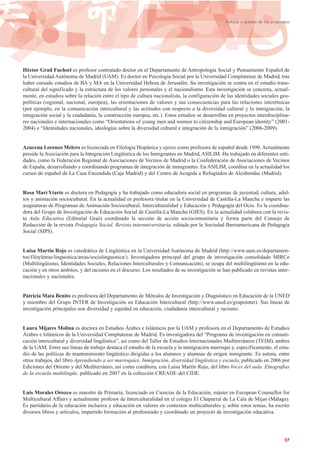 Héctor Grad Fuchsel es profesor contratado doctor en el Departamento de Antropología Social y Pensamiento Español de
la Universidad Autónoma de Madrid (UAM). Es doctor en Psicología Social por la Universidad Complutense de Madrid, tras
haber cursado estudios de BA y MA en la Universidad Hebrea de Jerusalén. Su investigación se centra en el estudio trans-
cultural del significado y la estructura de los valores personales y el nacionalismo. Esta investigación se concreta, actual-
mente, en estudios sobre la relación entre el tipo de cultura nacionalista, la configuración de las identidades sociales geo-
políticas (regional, nacional, europea), las orientaciones de valores y sus consecuencias para las relaciones interétnicas
(por ejemplo, en la comunicación intercultural y las actitudes con respecto a la diversidad cultural y la inmigración, la
integración social y la ciudadanía, la construcción europea, etc.). Estos estudios se desarrollan en proyectos interdisciplina-
res nacionales e internacionales como “Orientations of young men and women to citizenship and European identity” (2001-
2004) e “Identidades nacionales, ideologías sobre la diversidad cultural e integración de la inmigración” (2006-2009).
Azucena Lorenzo Melero es licenciada en Filología Hispánica y ejerce como profesora de español desde 1990. Actualmente
preside la Asociación para la Integración Lingüística de los Inmigrantes en Madrid, ASILIM. Ha trabajado en diferentes enti-
dades, como la Federación Regional de Asociaciones de Vecinos de Madrid o la Confederación de Asociaciones de Vecinos
de España, desarrollando y coordinando programas de integración de inmigrantes. En ASILIM, coordina en la actualidad los
cursos de español de La Casa Encendida (Caja Madrid) y del Centro de Acogida a Refugiados de Alcobendas (Madrid).
Rosa Marí Ytarte es doctora en Pedagogía y ha trabajado como educadora social en programas de juventud, cultura, adul-
tos y animación sociocultural. En la actualidad es profesora titular en la Universidad de Castilla-La Mancha e imparte las
asignaturas de Programas de Animación Sociocultural, Interculturalidad y Educación y Pedagogía del Ocio. Es la coordina-
dora del Grupo de Investigación de Educación Social de Castilla-La Mancha (GIES). En la actualidad colabora con la revis-
ta Aula Educativa (Editorial Graó) coordinado la sección de acción sociocomunitaria y forma parte del Consejo de
Redacción de la revista Pedagogía Social. Revista interuniversitaria, editada por la Sociedad Iberoamericana de Pedagogía
Social (SIPS).
Luisa Martín Rojo es catedrática de Lingüística en la Universidad Autónoma de Madrid (http://www.uam.es/departamen-
tos/filoyletras/linguistica/areas/sociolinguistica/). Investigadora principal del grupo de investigación consolidado MIRCo
(Multilingüismo, Identidades Sociales, Relaciones Interculturales y Comunicación), se ocupa del multilingüismo en la edu-
cación y en otros ámbitos, y del racismo en el discurso. Los resultados de su investigación se han publicado en revistas inter-
nacionales y nacionales.
Patricia Mata Benito es profesora del Departamento de Métodos de Investigación y Diagnóstico en Educación de la UNED
y miembro del Grupo INTER de Investigación en Educación Intercultural (http://www.uned.es/grupointer). Sus líneas de
investigación principales son diversidad y equidad en educación, ciudadanía intercultural y racismo.
Laura Mijares Molina es doctora en Estudios Árabes e Islámicos por la UAM y profesora en el Departamento de Estudios
Árabes e Islámicos de la Universidad Complutense de Madrid. Es investigadora del “Programa de investigación en comuni-
cación intercultural y diversidad lingüística”, así como del Taller de Estudios Internacionales Mediterráneos (TEIM), ambos
de la UAM. Entre sus líneas de trabajo destaca el estudio de la escuela y la inmigración marroquí y, específicamente, el estu-
dio de las políticas de mantenimiento lingüístico dirigidas a los alumnos y alumnas de origen inmigrante. Es autora, entre
otros trabajos, del libro Aprendiendo a ser marroquíes. Inmigración, diversidad lingüística y escuela, publicado en 2006 por
Ediciones del Oriente y del Mediterráneo, así como coeditora, con Luisa Martín Rojo, del libro Voces del aula. Etnografías
de la escuela multilingüe, publicado en 2007 en la colección CREADE del CIDE.
Luis Morales Orozco es maestro de Primaria, licenciado en Ciencias de la Educación, máster en European Counsellor for
Multicultural Affairs y actualmente profesor de Interculturalidad en el colegio El Chaparral de La Cala de Mijas (Málaga).
Es partidario de la educación inclusiva y educación en valores en contextos multiculturales y, sobre estos temas, ha escrito
diversos libros y artículos, impartido formación al profesorado y coordinado un proyecto de investigación educativa.
27
Autoras y autores de las propuestas
 