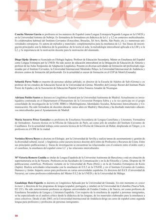 Concha Moreno García es profesora en los másteres de Español como Lengua Extranjera/Segunda Lengua en la UNED y
en la Universidad Antonio de Nebrija. Es formadora de formadores en didáctica de la L1 y L2 en contextos multiculturales.
Es colaboradora habitual del Instituto Cervantes (Estocolmo, Bruselas, Tel Aviv, Berlín, São Paulo, etc.) y numerosas uni-
versidades extranjeras. Es autora de métodos y materiales complementarios para la enseñanza de L2. Sus líneas de investi-
gación principales son la didáctica de la gramática: de la teoría al aula; la metodología intercultural aplicada a la LM y a la
L2, y la importancia de la motivación docente para la motivación del alumnado.
Diego Ojeda Álvarez es licenciado en Filología Inglesa. Profesor de Educación Secundaria. Máster en Enseñanza del Español
como Lengua Extranjera por la UNED. Ha sido asesor de educación intercultural en la Delegación de Educación de Almería y
profesor de las Aulas Temporales de Adaptación Lingüística. Ponente en diversas actividades de formación del profesorado orga-
nizadas por el Instituto Cervantes, la Universidad Internacional Menéndez Pelayo, la Universidad Internacional de Andalucía y
diversos centros de formación del profesorado. En la actualidad es asesor de formación en el CEP de Motril (Granada).
Sebastià Parra Nuño es maestro de personas adultas jubilado, ex director de la Escuela de Adultos de Salt (Girona) y ex
profesor de los estudios de Educación Social de la Universidad de Girona. Miembro del Consejo Rector del Instituto Paulo
Freire de España y de la Asociación de Educación Popular Carlos Fonseca Amador de Nicaragua.
Adriana Patiño-Santos es doctora en Lingüística General por la Universidad Autónoma de Madrid. Actualmente es inves-
tigadora contratada en el Departament d’Humanitats de la Universitat Pompeu Fabra y a la vez participa en el grupo
consolidado de investigación de la UAM, MIRCo (Multilingüismo, Identidades Sociales, Relaciones Interculturales y Co-
municación). Ha sido formadora de docentes durante varios años en Madrid y Barcelona y ha diseñado materiales educati-
vos interculturales para el Ayuntamiento de Madrid.
María Socorro Pérez González es profesora de Enseñanza Secundaria de Lengua Castellana y Literatura. Formadora
de formadores. Asesora técnica en la Oficina de Educación de París, así como jefe de estudios del Instituto Cervantes de
Casablanca. En la actualidad trabaja como asesora técnica de la Oficina de Educación de Rabat, desplazada en Tánger, y es
profesora en el CPR de la ciudad.
Verónica Rivera Reyes es doctora en Filología por la Universidad de Sevilla y realiza tareas de asesoramiento y gestión de
la diversidad cultural, social y lingüística como asesora técnico docente del Centro de Profesores y Recursos de Ceuta. Entre
sus principales publicaciones y líneas de investigación se encuentran las relacionadas con el contacto entre el árabe ceutí y
el castellano, la enseñanza del español como L2 y las relaciones interculturales.
Mª Victoria Romero Gualda es titular de Lengua Española de la Universitat Autònoma de Barcelona y está en situación de
supernumeraria en la de Navarra. Profesora en las facultades de Comunicación y en la de Filosofía y Letras. Dispone de 50
publicaciones científicas. Profesora visitante en la Universidad de Piura (Perú) y en la de Estudios Extranjeros de Kioto
(Japón). Realiza actividades relacionadas con la enseñanza de E/L2 en la UNAM, y en el Instituto Cervantes de Londres,
Damasco y Amán. Imparte cursos para profesores en varias universidades españolas. Es directora del ILCE (Universidad de
Navarra), así como profesora-colaboradora del Máster E/L2 de la UNED y de la Universidad de Málaga.
Guadalupe Ruiz-Fajardo es doctora en Lingüística Aplicada por la Universidad de Granada. En este momento es senior
lecturer y directora de los programas de lengua (español, portugués y catalán) en la Universidad de Columbia (Nueva York,
EE UU). Ha sido anteriormente profesora en algunas universidades de Estados Unidos y de Suecia, así como profesora de
Enseñanza Secundaria de Lengua y Literatura Española. Con respecto de la enseñanza de español a personas inmigrantes,
se ha especializado en el análisis crítico desde la didáctica de las lenguas, de los materiales elaborados para la enseñanza a
estos colectivos. Desde el año 2003, en la Universidad Internacional de Andalucía dirige un curso de español como segunda
lengua para profesores y profesoras de personas inmigrantes.
28
Libro Blanco de la Educación Intercultural
 