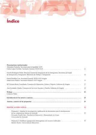 Índice
Presentaciones institucionales
Almudena Fontecha. Secretaria para la Igualdad. UGT
Carlos López Cortiñas. Secretario General. FETE-UGT . . . . . . . . . . . . . . . . . . . . . . . . . . . . . . . . . . . . . . . . . . . . . . . 11
Estrella Rodríguez Pardo. Directora General de Integración de los Inmigrantes, Secretaria de Estado
de Inmigración y Emigración. Ministerio de Trabajo e Inmigración . . . . . . . . . . . . . . . . . . . . . . . . . . . . . . . . . . . . . 13
Gloria Pardillos Lou. Secretaria General. FETE-UGT Aragón
Julián Lóriz Palacio. Secretario General. UGT Aragón . . . . . . . . . . . . . . . . . . . . . . . . . . . . . . . . . . . . . . . . . . . . . . . . 15
Mª Victoria Broto Cosculluela. Consejera de Educación, Cultura y Deporte. Gobierno de Aragón . . . . . . . . . . . . . 17
Ana Fernández Abadía. Consejera de Servicios Sociales y Familia. Gobierno de Aragón . . . . . . . . . . . . . . . . . . . . 19
Prólogo . . . . . . . . . . . . . . . . . . . . . . . . . . . . . . . . . . . . . . . . . . . . . . . . . . . . . . . . . . . . . . . . . . . . . . . . . . . . . . . . . . . . . 21
Colectivo Yedra
Introducción de los autores y autoras . . . . . . . . . . . . . . . . . . . . . . . . . . . . . . . . . . . . . . . . . . . . . . . . . . . . . . . . . . . . 23
Autoras y autores de las propuestas . . . . . . . . . . . . . . . . . . . . . . . . . . . . . . . . . . . . . . . . . . . . . . . . . . . . . . . . . . . . . 25
POLÍTICAS EDUCATIVAS . . . . . . . . . . . . . . . . . . . . . . . . . . . . . . . . . . . . . . . . . . . . . . . . . . . . . . . . . . . . . . . . . . . 31
Propuesta 1. Impulsar la investigación y publicación de documentos para la incorporación
de las competencias básicas al currículo . . . . . . . . . . . . . . . . . . . . . . . . . . . . . . . . . . . . . . . . . . . . . . . . . . . . . 33
Fernando Trujillo Sáez. Facultad de Educación y Humanidades de Ceuta.
Universidad de Granada
Propuesta 2. Establecer agrupaciones heterogéneas con recursos reubicados . . . . . . . . . . . . . . . . . . . . . . . . . 35
Ramón Flecha. Universidad de Barcelona
 