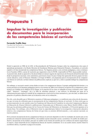 Propuesta 1
Impulsar la investigación y publicación
de documentos para la incorporación
de las competencias básicas al currículo
Fernando Trujillo Sáez
Facultad de Educación y Humanidades de Ceuta
Universidad de Granada
Desde la aparición en 2006 de la LOE, la Recomendación del Parlamento Europeo sobre las competencias clave para el
aprendizaje permanente y los Reales Decretos de Enseñanzas Mínimas para Educación Primaria y Secundaria, al currículo
español se le han incorporado las competencias básicas. No llegamos pronto a esta corriente pedagógica, como se demues-
tra en Eurydice (2002), a pesar de la presión que organismos como la OCDE, responsable de PISA, hayan podido realizar.
A pesar de todo, desde su aparición se ha desarrollado un número ingente de experiencias de formación del profesorado tanto
desde la perspectiva nacional, como autonómica, provincial o local. En poco tiempo han aparecido diversos grupos de inno-
vación educativa, como el Proyecto Atlántida o el Grupo iCOBAE, con propuestas para la incorporación de las competen-
cias básicas al currículo; un buen número de publicaciones explican ya qué son y cómo se pueden trabajar las competencias
básicas.
Sin embargo, es necesario asumir ciertas dudas en torno a las competencias básicas: la propia ambigüedad del término y su
escasa presencia en la literatura pedagógica previa a las normas de 2006 (con la honrosa excepción de la competencia comu-
nicativa en el ámbito de la didáctica de la lengua, en la mayoría de los casos se trabajaba en torno a términos como “capa-
cidad”, “destreza”, “estrategia”, etc.), la falta de referentes prácticos y casi teóricos, la dificultad por parte de la
Administración para explicar el sentido de las competencias a través de los textos normativos y, por otro lado, su súbita incor-
poración a la práctica educativa tanto en la docencia como en la evaluación…
Por ello, sería deseable que el Ministerio asumiera el liderazgo pedagógico y se publicara una colección de documen-
tos que sirvieran de referentes para la incorporación de las competencias básicas al currículo. Es bien cierto que ya
existen materiales en este sentido como los Cuadernos de Educación de Cantabria, la colección Competencias Básicas
en Educación de Alianza Editorial o publicaciones financiadas por el Ministerio como Marco Stiefel (2008), y tam-
bién que las próximas publicaciones de los Cursos de Verano del Ministerio en Santander y El Escorial apuntan en la
misma línea. Sin embargo, sólo el Ministerio tiene la capacidad para liderar la investigación e innovación educativa
relativa a las competencias básicas de forma tal que éstas se asienten definitivamente, y con carácter nacional, en
nuestra práctica.
De la correcta incorporación de las competencias básicas al currículo dependen no sólo los resultados de nuestro país en las
pruebas de evaluación internacional (PISA), sino también nuestro desarrollo social y económico. El cambio de modelo pro-
ductivo, tan presente en los medios, pasa por un cambio en las formas de enseñar que nos conduzca de manera segura hacia
un mayor y mejor desarrollo de las competencias básicas de nuestros estudiantes: no es un asunto menor; nuestro futuro lo
escribimos ahora y el partido se juega en la escuela.
33
Calidad
 