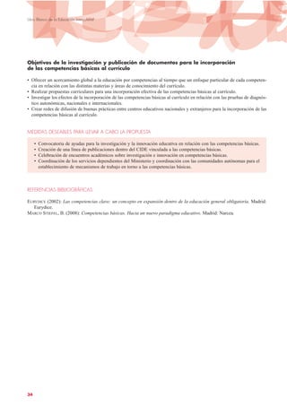 Objetivos de la investigación y publicación de documentos para la incorporación
de las competencias básicas al currículo
• Ofrecer un acercamiento global a la educación por competencias al tiempo que un enfoque particular de cada competen-
cia en relación con las distintas materias y áreas de conocimiento del currículo.
• Realizar propuestas curriculares para una incorporación efectiva de las competencias básicas al currículo.
• Investigar los efectos de la incorporación de las competencias básicas al currículo en relación con las pruebas de diagnós-
tico autonómicas, nacionales e internacionales.
• Crear redes de difusión de buenas prácticas entre centros educativos nacionales y extranjeros para la incorporación de las
competencias básicas al currículo.
MEDIDAS DESEABLES PARA LLEVAR A CABO LA PROPUESTA
• Convocatoria de ayudas para la investigación y la innovación educativa en relación con las competencias básicas.
• Creación de una línea de publicaciones dentro del CIDE vinculada a las competencias básicas.
• Celebración de encuentros académicos sobre investigación e innovación en competencias básicas.
• Coordinación de los servicios dependientes del Ministerio y coordinación con las comunidades autónomas para el
establecimiento de mecanismos de trabajo en torno a las competencias básicas.
REFERENCIAS BIBLIOGRÁFICAS
EURYDICE (2002): Las competencias clave: un concepto en expansión dentro de la educación general obligatoria. Madrid:
Eurydice.
MARCO STIEFEL, B. (2008): Competencias básicas. Hacia un nuevo paradigma educativo. Madrid: Narcea.
34
Libro Blanco de la Educación Intercultural
 