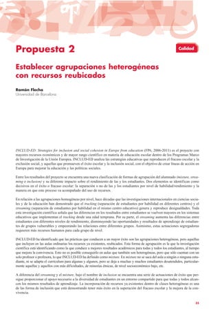 Propuesta 2
Establecer agrupaciones heterogéneas
con recursos reubicados
Ramón Flecha
Universidad de Barcelona
INCLUD-ED: Strategies for inclusion and social cohesion in Europe from education (FP6, 2006-2011) es el proyecto con
mayores recursos económicos y de mayor rango científico en materia de educación escolar dentro de los Programas Marco
de Investigación de la Unión Europea. INCLUD-ED analiza las estrategias educativas que reproducen el fracaso escolar y la
exclusión social, y aquellas que promueven el éxito escolar y la inclusión social, con el objetivo de crear líneas de acción en
Europa para mejorar la educación y las políticas sociales.
Entre los resultados del proyecto se encuentra una nueva clasificación de formas de agrupación del alumnado (mixture, strea-
ming e inclusion) y su diferente impacto sobre el rendimiento de las y los estudiantes. Dos elementos se identifican como
decisivos en el éxito o fracaso escolar: la separación o no de las y los estudiantes por nivel de habilidad/rendimiento y la
manera en que este proceso va acompañado del uso de recursos.
En relación a las agrupaciones homogéneas por nivel, hace décadas que las investigaciones internacionales en ciencias socia-
les y de la educación han demostrado que el tracking (separación de estudiantes por habilidad en diferentes centros) y el
streaming (separación de estudiantes por habilidad en el mismo centro educativo) genera y reproduce desigualdades. Toda
esta investigación científica señala que las diferencias en los resultados entre estudiantes se vuelven mayores en los sistemas
educativos que implementan el tracking desde una edad temprana. Por su parte, el streaming aumenta las diferencias entre
estudiantes con diferentes niveles de rendimiento, disminuyendo las oportunidades y resultados de aprendizaje de estudian-
tes de grupos vulnerables y empeorando las relaciones entre diferentes grupos. Asimismo, estas actuaciones segregadoras
requieren más recursos humanos para cada grupo de nivel.
INCLUD-ED ha identificado que las prácticas que conducen a un mayor éxito son las agrupaciones heterogéneas, pero aquellas
que incluyen en las aulas ordinarias los recursos ya existentes, reubicados. Esta forma de agrupación es la que la investigación
científica está identificando como la que conduce a mejores resultados académicos para todas y todos los estudiantes, al tiempo
que mejora la convivencia. Esto no es posible conseguirlo en aulas que también son heterogéneas, pero que sólo cuentan con un
solo profesor o profesora, lo que INCLUD-ED ha definido como mixture. En mixture no se saca del aula a ningún o ninguna estu-
diante, ni se adapta el currículum para algunas y algunos, pero se deja a muchas y muchos estudiantes desatendidos, particular-
mente aquellas y aquellos con más dificultades, de minorías étnicas, de nivel socioeconómico bajo, etc.
A diferencia del streaming y el mixture, bajo el nombre de inclusion se encuentra una serie de actuaciones de éxito que per-
sigue proporcionar el apoyo necesario a la diversidad de estudiantes en un entorno compartido para que todas y todos alcan-
cen los mismos resultados de aprendizaje. La incorporación de recursos ya existentes dentro de clases heterogéneas es una
de las forma de inclusión que está demostrando tener más éxito en la superación del fracaso escolar y la mejora de la con-
vivencia.
35
Calidad
 