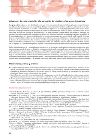 Actuaciones de éxito en relación a la agrupación de estudiantes: los grupos interactivos
Los grupos interactivos se han identificado como una forma muy exitosa de agrupación heterogénea con recursos humanos
redistribuidos. Éstos están basados en el aprendizaje dialógico e incrementan los resultados académicos de todas y todos los estu-
diantes y mejoran la convivencia en las aulas. Cuando un aula se organiza así, se crean grupos pequeños de unos cinco o seis es-
tudiantes. Estos grupos también son heterogéneos en el nivel de rendimiento en la materia, el género, la cultura, la etnia, etc. En
cada grupo se realiza una actividad de aprendizaje corta, de unos 20 minutos. Personas adultas que pueden ser el maestro o la
maestra o personas voluntarias de la comunidad con perfiles muy diferentes (familiares, ex alumnos/as, miembros de entidades de
la comunidad, vecinos, etc.) se encargan de dinamizar las interacciones en cada grupo, promoviendo la ayuda mutua de forma que
todas las y los estudiantes realicen las actividades y alcancen máximos aprendizajes. El maestro o la maestra se dedica a gestionar
la dinámica de grupos interactivos. De esta forma, en aulas organizadas en grupos interactivos puede haber hasta cinco personas
adultas, el maestro o la maestra del aula y cuatro personas adultas más trabajando con cada grupo interactivo. Acabada la activi-
dad en el grupo, las y los estudiantes pasan al siguiente y realizan otra actividad de aprendizaje con ayuda de otra persona adulta.
En los grupos interactivos las y los estudiantes se convierten en un recurso para ayudar a los compañeros y compañeras que nece-
sitan más ayuda, además de contar en el aula con recursos ya existentes en la comunidad y otros que se reubican de forma inclusi-
va. Por ejemplo, los mismos recursos humanos que se utilizan para los grupos separados por nivel (streaming) pueden utilizarse de
forma inclusiva en grupos interactivos, conduciendo en este caso, a diferencia del streaming, a aprendizajes de máximos para todas
las y los estudiantes. Como producto de esta dinámica interactiva, en una hora y media todo el alumnado ha trabajado en cuatro
actividades e interaccionado con varias personas adultas. La investigación ha demostrado que con esta dinámica se acelera el apren-
dizaje de todos los y las estudiantes y se mejora la convivencia, potenciando valores como la solidaridad entre diferentes culturas.
Orientaciones políticas y prácticas
• Es imprescindible basar todas las actuaciones educativas, lo que incluye las referidas a la agrupación del alumnado, en evi-
dencias ofrecidas por la investigación científica internacional y no en ocurrencias. Mientras las actuaciones basadas en los
resultados de la investigación científica sirven para superar el fracaso escolar y mejorar la convivencia, las ocurrencias
aumentan el fracaso escolar y empeoran la convivencia.
• Tanto el tracking como el streaming (separación de estudiantes por niveles de habilidad) deberían evitarse porque la inves-
tigación demuestra que no sirven para aumentar los resultados de todas las y los estudiantes y empeoran la convivencia.
• Mixture y streaming deberían sustituirse por aulas heterogéneas que incluyen dentro del aula recursos humanos ya exis-
tentes, como los grupos interactivos. Este tipo de agrupación aumenta los resultados académicos de todos y todas las estu-
diantes y mejora las relaciones entre diferentes grupos en las aulas y en las escuelas.
REFERENCIAS BIBLIOGRÁFICAS
AUBERT, A.; FLECHA, A.; GARCÍA, C.; FLECHA, R. y RACIONERO, S. (2008): Aprendizaje dialógico en la sociedad de la infor-
mación. Barcelona: Hipatia Editorial.
BRADDOCK, J. H. y SLAVIN, R. E. (1992): Why ability grouping must end: Achieving Excellence and Equity in American
Education. Baltimore, MD: Center for Research on Effective Schooling for Disadvantaged Students.
ELBOJ, I.; PUIGDELLÍVOL; SOLER, M. y VALLS, R. (2002): Comunidades de aprendizaje. Transformar la educación. Barcelona: Graó.
HANUSHEK, A. E. y WÖßMANN, L. (2006): “Does educational tracking affect performance and inequality? Differences-in-di-
fferences evidence across countries”, Economic Journal, Royal Economic Society, 116(510), C63-C76, 03.
HARGREAVES, D. H. (1976): Social Relations in a Secondary School. Londres: Routledge & Kegan Paul.
INCLUD-ED: Working papers: Case studies of local projects in Europe. 2nd round, en: http://www.ub.edu/included/docs/
3._D.22.1_Working%20Papers_Project%206.pdf
INCLUD-ED CONSORTIUM (2009): Actions for success in schools in Europe. Bruselas: Comisión Europea, DG Research.
IRESON, J.; HALLAM, S. y HURLEY, C. (2005): “What are the effects of ability grouping on GCSE attainment?”, British
Educational Research Journal, 31(4), 443-458.
LUCAS, S. y BERENDS, M. (2002): “Sociodemographic Diversity, Correlated Achievement, and De Facto Tracking”, Sociology
of Education, 75(4), 328-348.
PROYECTO INTEGRADO INCLUD-ED, en: http://www.ub.edu/includ-ed/
ROSENBAUM, J. (1976): Making inequality: The hidden curriculum of high school tracking. Nueva York: Wiley.
TERWEL, J. (2005): “Curriculum differentiation: Multiple perspectives and developments in education”, Journal of
Curriculum Studies, 37(6), 653-670.
WIATROWSKI, M. D.; HANSELL, S.; MASSEY, C. R. y WILSON, D. L. (1982): “Curriculum tracking and delinquency”, American
Sociological Review, 47, 151-160.
36
Libro Blanco de la Educación Intercultural
 