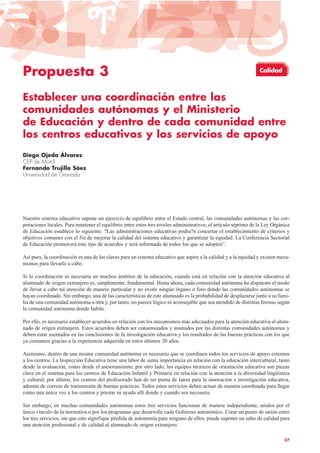 Propuesta 3
Establecer una coordinación entre las
comunidades autónomas y el Ministerio
de Educación y dentro de cada comunidad entre
los centros educativos y los servicios de apoyo
Diego Ojeda Álvarez
CEP de Motril
Fernando Trujillo Sáez
Universidad de Granada
Nuestro sistema educativo supone un ejercicio de equilibrio entre el Estado central, las comunidades autónomas y las cor-
poraciones locales. Para mantener el equilibrio entre estos tres niveles administrativos, el artículo séptimo de la Ley Orgánica
de Educación establece lo siguiente: ?Las administraciones educativas podra?n concertar el establecimiento de criterios y
objetivos comunes con el fin de mejorar la calidad del sistema educativo y garantizar la equidad. La Conferencia Sectorial
de Educación promoverá este tipo de acuerdos y será informada de todos los que se adopten”.
Así pues, la coordinación es una de las claves para un sistema educativo que aspire a la calidad y a la equidad y existen meca-
nismos para llevarla a cabo.
Si la coordinación es necesaria en muchos ámbitos de la educación, cuando está en relación con la atención educativa al
alumnado de origen extranjero es, simplemente, fundamental. Hasta ahora, cada comunidad autónoma ha dispuesto el modo
de llevar a cabo tal atención de manera particular y no existe ningún órgano o foro donde las comunidades autónomas se
hayan coordinado. Sin embargo, una de las características de este alumnado es la probabilidad de desplazarse junto a su fami-
lia de una comunidad autónoma a otra y, por tanto, no parece lógico ni aconsejable que sea atendido de distintas formas según
la comunidad autónoma donde habite.
Por ello, es necesario establecer acuerdos en relación con los mecanismos más adecuados para la atención educativa al alum-
nado de origen extranjero. Estos acuerdos deben ser consensuados y asumidos por las distintas comunidades autónomas y
deben estar asentados en las conclusiones de la investigación educativa y los resultados de las buenas prácticas con los que
ya contamos gracias a la experiencia adquirida en estos últimos 20 años.
Asimismo, dentro de una misma comunidad autónoma es necesario que se coordinen todos los servicios de apoyo externos
a los centros. La Inspección Educativa tiene una labor de suma importancia en relación con la educación intercultural, tanto
desde la evaluación, como desde el asesoramiento; por otro lado, los equipos técnicos de orientación educativa son piezas
clave en el sistema para los centros de Educación Infantil y Primaria en relación con la atención a la diversidad lingüística
y cultural; por último, los centros del profesorado han de ser punta de lanza para la innovación e investigación educativa,
además de correas de transmisión de buenas prácticas. Todos estos servicios deben actuar de manera coordinada para llegar
como una única voz a los centros y prestar su ayuda allí donde y cuando sea necesaria.
Sin embargo, en muchas comunidades autónomas estos tres servicios funcionan de manera independiente, unidos por el
único vínculo de la normativa o por los programas que desarrolle cada Gobierno autonómico. Crear un punto de unión entre
los tres servicios, sin que esto signifique pérdida de autonomía para ninguno de ellos, puede suponer un salto de calidad para
una atención profesional y de calidad al alumnado de origen extranjero.
37
Calidad
 